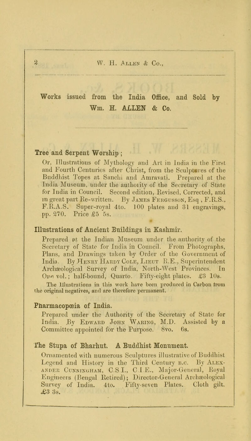 Works issued from the India Office, and Sold by Wm. H. ALLEN & Co. Tree and Serpent Worship ; Or, Illustrations of JMytbology and Art in India in the First and Fourtli Centuries after Clnist, from the Sculptui es of the Buddhist Topes at Sanchi and Amravati. Prepared at the India Museum, under the authoiity of the Secretary of State for India in Council. Second edition. Revised, Corrected, and in great part Re-written. By James Fekgusson, Esq , F.R.S.. F.R.A.S. Super-royal 4to. 100 plates and 31 engravings, pp. 270. Price £5 5s. Illustrations of Ancient Buildings in Kashmir. Prepared at the Indian Museum under the authority of the Secretary of State for India in Council. From Photographs, Plans, and Drawings taken hy Order of the Government of India. By .Henry Hardy Cole, Lieut R.E., Superintendent Archgeological Survey of India, North-West Provinces. In Oi’evol.; half-hound. Quarto. Fifty-eight plates. £3 lOs. Tlie Illustrations in this work have been pi’oducecl in Carbon from t he original negatives, and are therefore permanent. Pharmacopoeia of India. Prepared under the Authority of the Secretary of State for India. By Edivard John Waring, M.D. Assisted by a Committee ajipointed for the Purpose. Svo. (is. The Stupa of Bharhut. A Buddhist Monument. Ornamented with numerous Sculptures illustrative of Buddhist Legend and History in the Third Century n.c. By Ale.x- ANDER Cunningham, C.S I., C LE., Hajor-General, Royal Engineeis (Bengal Retired); Director-General Arclueological Survey of India. 4to. F’ifty-seven Plates. Cloth gilt. <£3 3s.