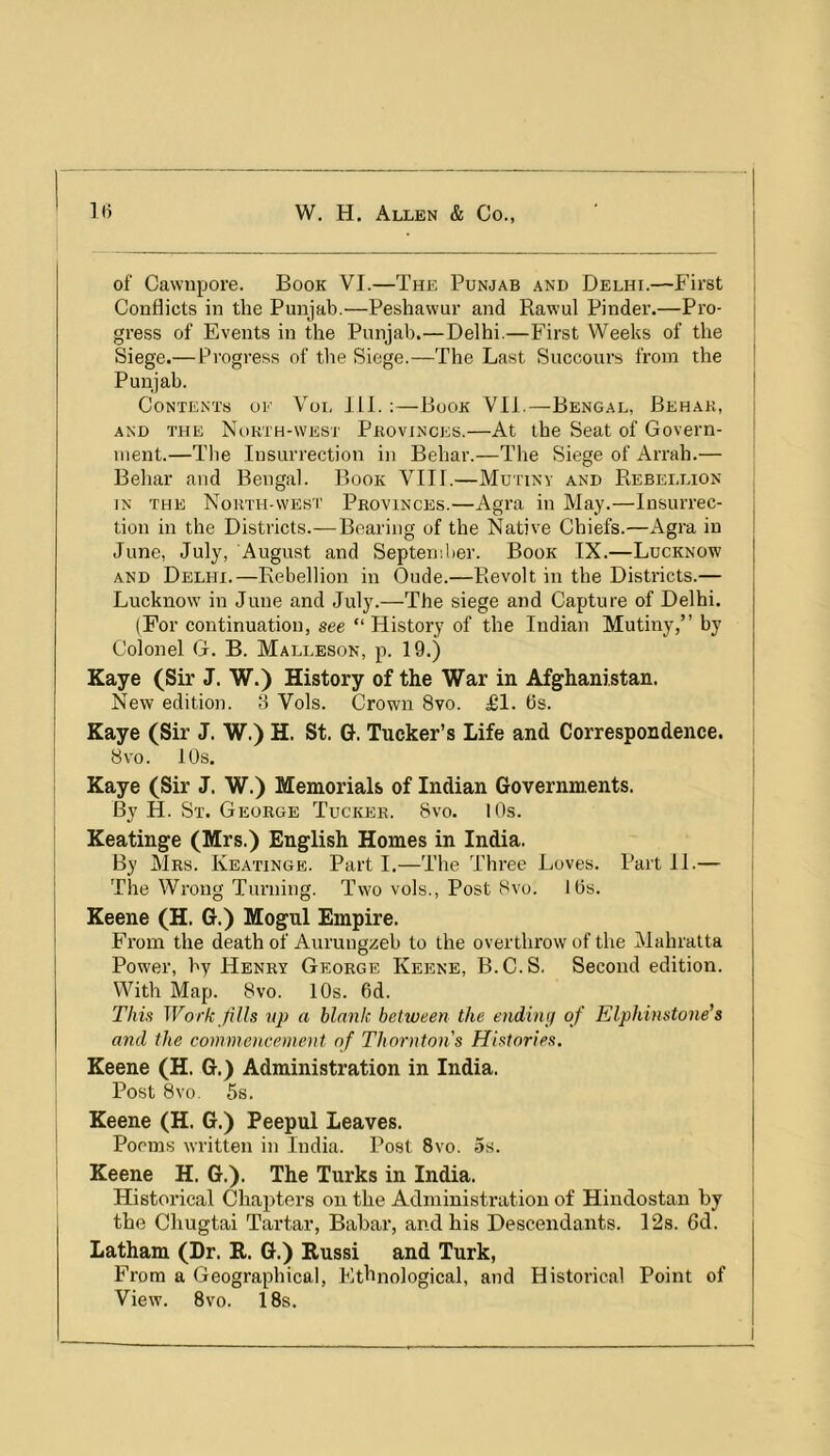 of Cawupore. Book VI.—The Punjab and Delhi.—First Conflicts in the Punjab.—Peshavvur and Rawul Pinder.—Pro- gress of Events in the Punjab.—Delhi.—First Weeks of the Siege.— Progress of the Siege.—The Last Succours from the Punjab. I Contents oe Voi. 111. :—Book Vll.—Bengal, Behak, | AND THE Nokth-west PROVINCES.—At the Seat of Govern- ! uient.—Tlie Insurrection in Behar.—The Siege of Arrah.— ' Behar and Bengal. Book VIII.—Mutiny and Rebellion IN THE North-west Provinces.—Agra in May.—Insurrec- j tion in the Districts.—Bearing of the Native Chiefs.—Agra in ! June, July, August and September. Book IX.—Lucknow | AND Delhi.—Rebellion in Oude.—Revolt in the Districts.— Lucknow in June and July.—The siege and Capture of Delhi. (For continuation, see “History of the Indian Mutiny,” by Colonel G. B. Malleson, p. 19.) Kaye (Sir J. W.) History of the War in Afghanistan. New edition. 3 Vols. Crown 8vo. £1. 6s. j Kaye (Sir J. W.) H. St. G. Tucker’s Life and Correspondence, j 8vo. 10s. I Kaye (Sir J. W.) Memorials of Indian Governments. By H. St. George Tucker. 8vo. lOs. j Keatinge (Mrs.) English Homes in India. I By Mrs. Keatinge. Part I.—The Three Loves. Part II.— 1 The Wrong Turning. Two vols., Post 8vo. 16s. Keene (H. G.) Mogul Empire. From the death of Auruugzeb to the overthrow of the Mahralta Power, by Henry George Keene, B.C.S. Second edition. With Map. 8vo. 10s. 6d. This Work Jills vp a blank between the ending of Elphinstone’s and the commencement of Thornton's Histories. Keene (H. G.) Administration in India. Post 8vo. 5s. Keene (H. G.) Peepul Leaves. Poems written in India. Post 8vo. 5s. Keene H. G.). The Turks in India. i Historical Chapters on the Administration of Hindostan by | the Chugtai Tartar, Babar, and his Descendants. 128. 6d. ' Latham (Dr. R. G.) Russi and Turk, From a Geographical, Ethnological, and Historical Point of View. 8vo. 18s.