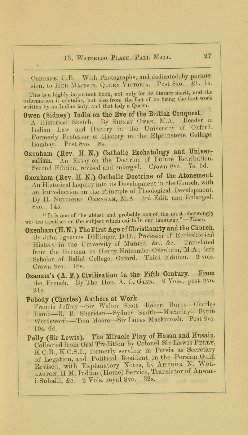 OsKOHNE, O.H. With Photographs, and dedicated, by peruiis- bioii, to Hki! Majesty. Queen Victoria. Post 8vo. id- Is- This is a liighly importaut book, not only for its literary merit, and the information it contains, but also from the fact of its being the first work written by an Indian lady, and that lady a Queen. Owen (Sidney) India on the Eve of the British Cont^nest. A Historical Shetch. By Sidney Owen. M.A. Pieader in Indian Law and History in the University oi O.xloid. Formerly Professor of History in the Elphinstone College, Bombay. Post 8vo. 8b. Oxenham (Rev. H. N.) Catholic Eschatology and Uniyer- salism. An Essay on the Doctrine of Future Retribution. Second Edition, revised and enlarged. Crown 8vo. 7b. 6d. Oxenham (Rev. H. N.) Catholic Doctrine of the Atonement. An tiistorical Inquiry into its Development in the Church, with an Introduction on the Principle ot Theological Development. By H. Nutcombe Oxenham, M.A. 3rd Edit, and Enlarged. 8vo. 14s. “ It is one of the ablest and probably one of the most chaimingly wr^'ten treatises on the subject which exists in our language. Times. Oxenham (H. N.) The First Age of Christianity and the Church. By John Ignatius Dollinger, D.D., Professor of Ecclesiastical History in the University of Munich, &c., Ac. Translated from the Gorman hv Henrv Nutcombe Oxenham, M.A., late Scholar of Baliol College, “O.xford. Third Edition. 2 vuls. Crown 8vo. 18s. Ozanam’s (A. F.) Civilisation in the Fifth Century. From the French, By The Hon. A. C. Glyn. 2 Vols., post 8vu. 21s. Pehody (Charles) Authors at Work. Francis Jeffrev—Sir Walter Scott—Robert Burns—Charles Lamb—11. B. Sheridan—Sydney Smith—Macankj—Byron Wordsworth—Tom Moore—Sir James Mackintosh. PostSvo. 10s. Od. Pelly (Sir Lewis). The Miracle Play of Hasan and Husain. Collected from Oral Tradition by Colonel Sir Lewis Pelly, K.C.B., K.C.S.I., formerly serving in Persia as Secretary of Deflation, and Political Resident in the Persian Gulf. Revised, with Explanatory Notes, by Aethue N. Wol- laston, H.M. Indian (Home) Service, Translator of Anwar- i-Suhaili, &c. 2 Vols. royal 8vo. 32s.