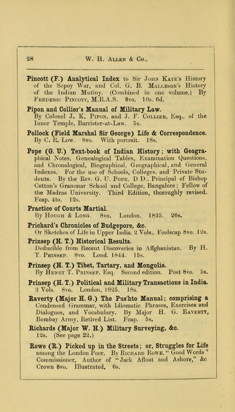 Pincott (F.) Analytical Index to Sir John Kaye’s History of the Sepoy War, and Col. G. B. Malleson’s History of the Indian Mutiny. (Combined in one volume.) By Fkedekic Pincott, M.Pi.A.S. 8vo. 10s. 6d. Fipon and Collier’s Manual of Military Law. By Colonel J. K. Pipon, and J. F. Collier, Esq., of the Inner Temple, Barrister-at-Law. 5s. Pollock (Field Marshal Sir George) Life & Correspondence. By C. R. Low. 8vo. With portrait. 18s, Pope (G. U.) Text-book of Indian History; with Geogra- phical Notes, Genealogical Tables, Examination Questions, and Chronological, Biographical, Geographical, and General Indexes. For the use of Schools, Colleges, and Private Stu- dents. By the Rev. G. U. Pope, D D., Principal of Bishop Cotton’s Grammar School and College, Bangalore; Fellow of the Madras University. Third Edition, thoroughly revised, Fcap. 4to. 12s. Practice of Courts Martial, By Hough & Long. 8vo. London. 1825. 2bs. Prichard’s Chronicles of Budgepore, &c. Or Sketches of Life in Upper India. 2 Vols., Foolscap 8vo. 128. Prinsep (H. T.) Historical Results. Deducible from Recent Discoveries in Affghanistan. By H. T. Prinsep. 8vo. Loud. 1844. 15s. Prinsep (H. T.) Tibet, Tartary, and Mongolia. By Henry T. Prinsep, Esq. Second edition. Post 8vo. 5s. Prinsep (H. T.) Political and Military Transactions in India. 2 Vols. 8vo. London, 1825. 18s. Raverty (Major H. G.) The Pus'hto Manual; comprising a Condensed Grammar, with Idiomatic Phrases, Exercises and Dialogues, and Vocabulary. By Major H. G. Ravebtt, Bombay Army, Retired List. Fcap. 5s. Richards (Major W. H.) Military Surveying, &c. 12s. (See page 22.) Rowe (R.) Picked up in the Streets; or, Struggles for Life among the London Poor. By Richard Rowe, “ Good Words ” Commissioner, Author of “Jack Afloat and Ashore,” &c Crown 8vo. Illustrated. 6s.