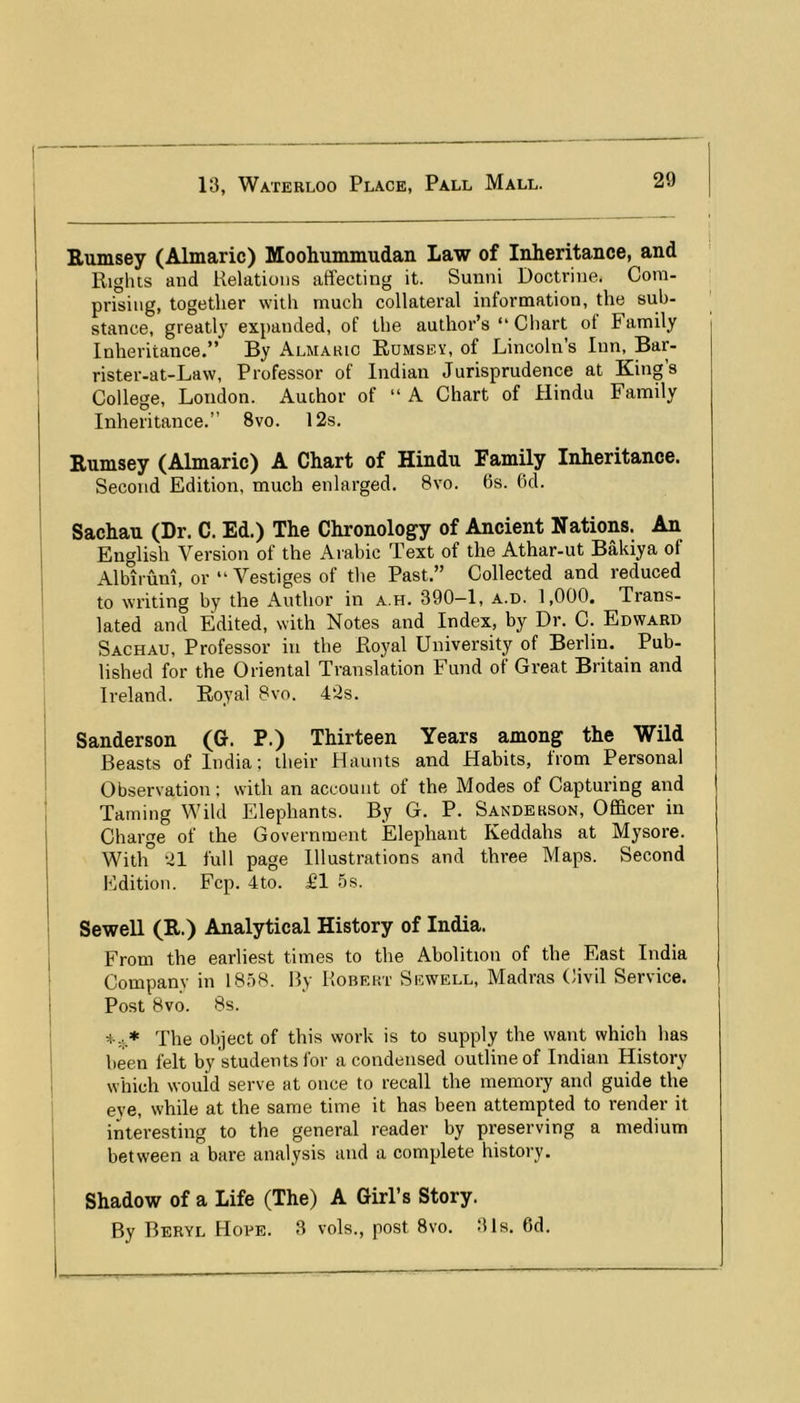 j Rumsey (Almaric) Moohummudan Law of Inheritance, and Rights and Relations affecting it. Sunni Doctrine. Com- prising, together with much collateral information, the sub- stance, greatly expanded, of the author’s “ Chart of Family Inheritance.” By Almaric Rumsey, of Lincoln’s Inn, Bar- rister-at-Law, Professor of Indian Jurisprudence at King’s College, London. Author of “ A Chart of Hindu Family j Inheritance.” 8vo. 12s. ! Rumsey (Almaric) A Chart of Hindu Family Inheritance. ' Second Edition, much enlarged. 8vo. 6s. 6d. I Sachau (Dr. C. Ed.) The Chronology of Ancient Nations. An English Version of the Arabic Text of the Athar-ut Bakiya of Alblruni, or “Vestiges of tlie Past.” Collected and reduced to writing by the Author in a.h. 390—1, a.d. 1,000. Trans- lated and Edited, with Notes and Index, by Dr. C. Edward Sachau, Professor in the Royal University of Berlin. Pub- lished for the Oriental Translation Fund of Great Britain and Ireland. Royal 8vo. 42s. Sanderson (G. P.) Thirteen Years among the 'Wild Beasts of India; their Haunts and Habits, from Personal Observation; with an account of the Modes of Capturing and Taming Wild Elephants. By G. P. Sanderson, OfiBcer in Charge of the Government Elephant Keddahs at Mysore. I With” 21 full page Illustrations and three Maps. Second J Edition. Fcp. 4to. £1 5s. SeweU (R.) Analytical History of India. I From the earliest times to the Abolition of the East India Companv in 1858. Hy Robert Sewell, Madras Civil Service. ' Post 8vo. 8s. The object of this work is to supply the want which has ! been felt by students for a condensed outline of Indian History i which would serve at once to recall the memory and guide the eve, while at the same time it has been attempted to render it 'i interesting to the general reader by preserving a medium 1 between a bare analysis and a complete history. Shadow of a Life (The) A Girl’s Story. By Beryl Hope. 3 vols., post 8vo. 31s. 6d.