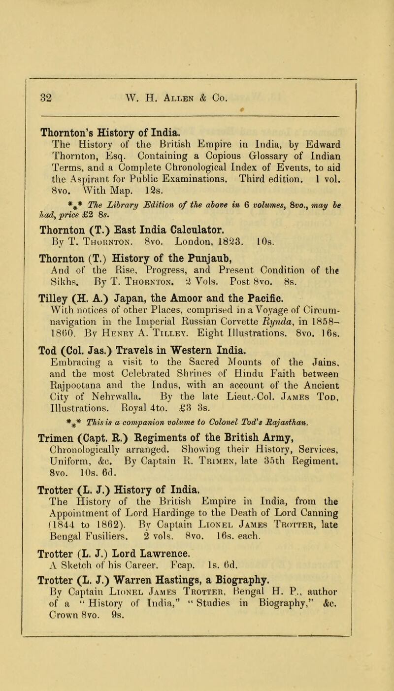 0 Thornton’s History of India. The History of the British Empire in India, by Edward Thornton, Esq. Containing a Copious Glossary of Indian Terms, and a Complete Chronological Index of Events, to aid the Aspirant for Public Examinations. Third edition. 1 vol. 8VO. With Map. 12s. The Library JEdUion of the above in 6 volumes, 8vo., may be had, price £2 8^. Thornton (T.) East India Calculator. By T. Thornton. 8vo. London, 1823. 10s. Thornton (T.) History of the Punjauh, And of the Rise, Progress, and Present Condition of the Sikhs. By T. Thornton. 2 Vols. Post 8vo, 8s. Tilley (H. A.) Japan, the Amoor and the Pacific. With notices of other Places, comprised in a Voyage of Circum- navigation in the Imperial Russian Corvette Rynda, in 1858- 1800. By Henry A. Tilley. Eight Illustrations. 8vo. 16s. Tod (Col. Jas.) Travels in Western India. Embracing a visit to the Sacred Mounts of the Jains, and the most Celebrated Shrines of Hindu Faith between Rajpootana and the Indus, with an account of the Ancient City of Nehrwalla. By the late Lieut.-Col. James Tod, Illustrations. Royal 4to. £3 3s. T^is is a companion volume to Colonel Tod's Rajasthan, Trimen (Capt. K.) Regiments of the British Army, Chronologically arranged. Showing their History, Services, Uniform, &c. By Captain R. Trimen, late 35th Regiment. 8vo. 10s. 6d. Trotter (L. J.) History of India. The History of the British Empire in India, from the Appointment of Lord Hardinge to the Death of Lord Canning (1844 to 1862). By Captain Lionel James Trotter, late Bengal Fusiliers. 2 vols. 8vo. 16s. each. Trotter (L. J.) Lord Lawrence. A Sketch of his Career. Fcap. Is. 6d. Trotter (L. J.) Warren Hastings, a Biography. By Captain Lionel James Trotter, Bengal H. P., author of a “ History of India,” “ Studies in Biography,” &c. Crown 8vo. 9s.