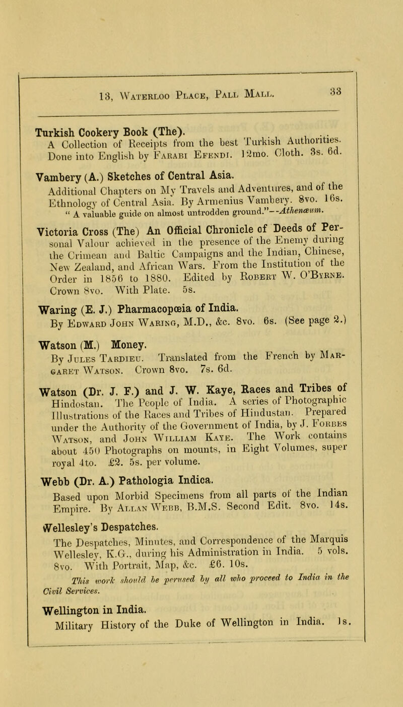 Turkish Cookery Book (The). , . A Collection of Receipts from the best Turkish Authorities. Done into English by Farabi Efendi. Elmo. Cloth. 3s. 6o. Vambery (A.) Sketches of Central Asia. Additional Chapters on My Travels and Adventures, and of the Ethnology of Central Asia. By Arnienius Vambery. 8vo. lbs. “ A valuable guide on almost untrodden ground.”--Athenaum. Victoria Cross (The) An Official Chronicle of Deeds of Per- sonal Valour achieved in the presence ot the Enemy duiing the Crimean and Baltic Campaigns and the Indian, Chinese, New Zealand, and African Wars. From the Institution of the Order in 1856 to 1880. Edited by Robert W. O’Bvrne. Crown 8vo. With Plate. 5s. Waring (E. J.) Pharmacopoeia of India. By Edward John Warino, M.D., &c. 8vo. 6s. (See page 2.) Watson (M.) Money. By Jules Tardieu. Translated from the French by Mar- daret Watson. Crown 8vo. 7s. 6d. Watson (Dr. J. F.) and J. W. Kaye, Races and Tribes of Hindostan. The People of India. A series of Photographic Illustrations of the Races and Tribes of Hindustan. Prepared under the Authority of the Government of India, by J. Forbes Watson, and John William Kaye. The Work contains about 450 Photographs on mounts, in Eight Volumes, super royal 4to. £2. 5s. per volume. Webb (Dr. A.) Pathologia Indica. Based upon Morbid Specimens from all parts of the Indian Empire. By All.an Webb, B.M.S. Second Edit. 8vo. 14s. tVellesley’s Despatches. The Despatches, Minutes, and Correspondence of the Marquis Wellesley, K.G., during his Administration in India. 5 vols. 8vo. With Portrait, Map, &c. £6. 10s. This worlc should he perused hi/ all who proceed to India in the Civil Services. Wellington in India. Military History of the Duke of Wellington in India. Is.