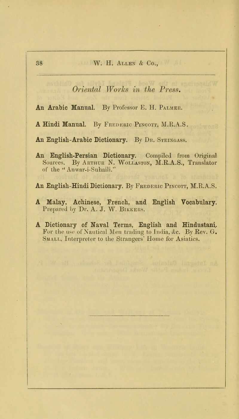 Oriental Worhs in the Press. An Arabic Manual. By Professor E. H. Palmer. A Hindi Manual. Bv Frederic Pincott, M.R.A.S. An English-Arabic Dictionary. By Dr. Steingass. An English-Persian Dictionary. Compiled from Original Sources. By Arthur N. Wollaston, M.R.A.S., Translator of the “ An\var-i-Suhaili.” An English-Hindi Dictionary. By Frederic Pincott, M.R.A.S, A Malay, Achinese, French, and English Vocabulary. Prepared by Dr. A. J. W. Bikkers. A Dictionary of Naval Terms, English and Hindustani. For the use of Nautical Men trading to India, &c. By Rev. G. Small, Interpreter to the Strangers’ Home for Asiatics.