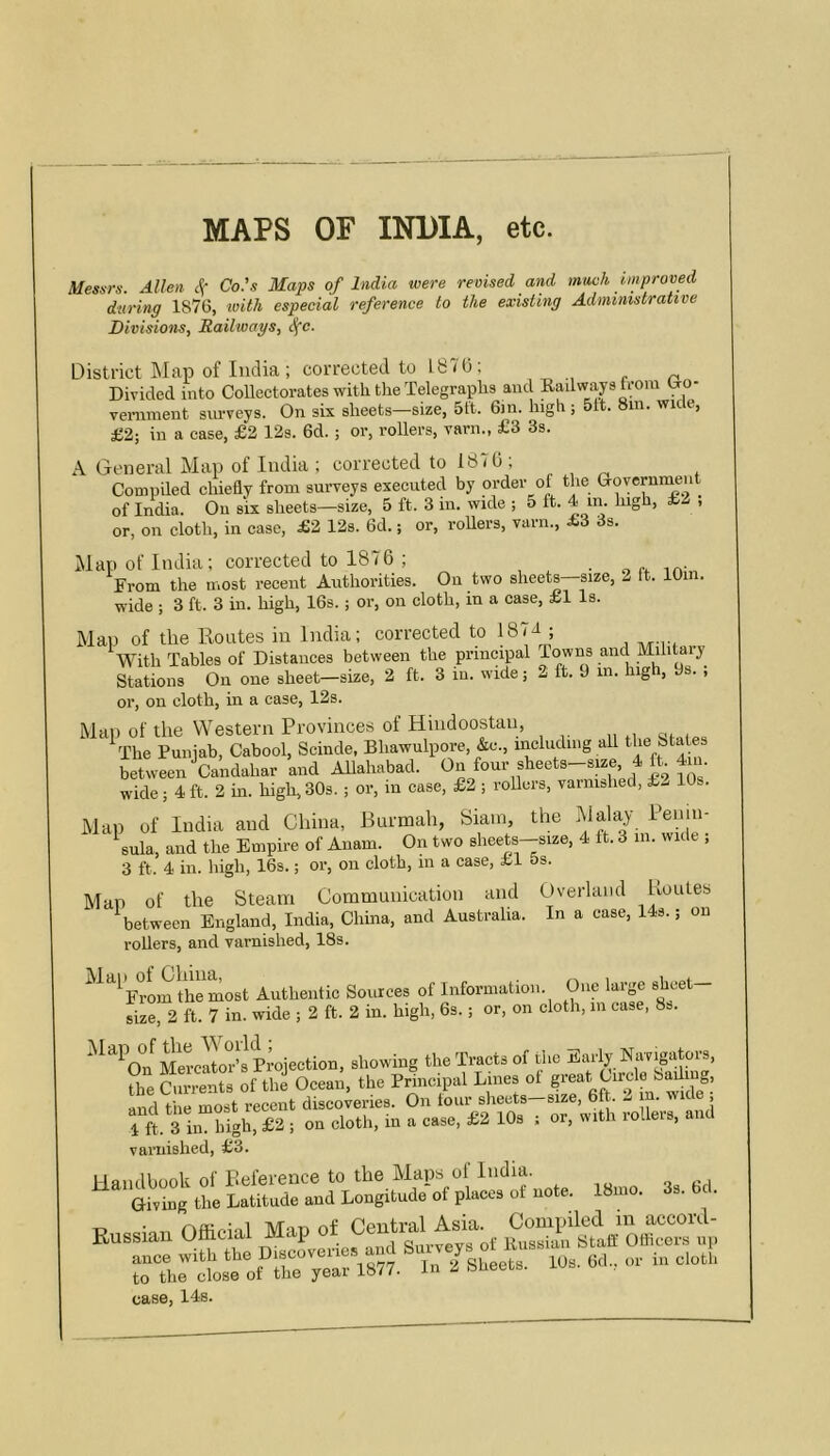 MAPS OF INDIA, etc. Mesurs. Allen 4' Co.'s Maps of India were revised and much improved during 1876, ^oith especial reference to the existing Administrative Divisions, Railways, ^c. District Map of India ; corrected to 187(3; Divided into Collectorates with the Telegraplis and Railway from Uo- vemment surveys. On six sheets—size, 5ft. Gin. high; 51t. 8m. wice, £2; in a case, £2 12s. 6d.; or, rollers, varn., £3 3s. A General Map of India ; corrected to 187(3; Compded chiefly from surveys executed by order of the Goverunient of India. On six sheets—size, 5 ft. 3 in. wide ; 5 ft. 4 in. lugh, £2 , or, on cloth, in case, £2 12s. 6d.; or, roUers, varn., £3 3s. Map of India; corrected to 1876 ; „ n From the most recent Authorities. On two sheets size, 2 It. lOi . wide ; 3 ft. 3 in. high, 16s.; or, on cloth, in a case, £1 Is. Man of the Routes in India; corrected to 1874 ; With Tables of Distances between the principal Towns and Militaiy Stations On one sheet—size, 2 ft. 3 in. wide; 2 ft. 9 in. high, 9s. , or, on cloth, in a case, 12s. Man of the Western Provinces of Hindoostan, 'The Punjab, Cabool, Seinde. Bliawulpore, &e., mcludmg all tbe 8ta es between Candahar and AUahabad. wide; 4ft. 2 in. high,30s. ; or, in case, £2 ; rollers, varnished, £..- 10s. Map of India and China, Btirmah, Siam, the ^ula, and the Empire of Anam. On two sheets—size, 4 It. 3 in. wide , 3 ft. 4 in. high, 16s.; or, on cloth, in a case, £1 5s. Man of the Steam Communication and (Jverland Koutes between England, India, China, and Australia. In a case, 143.; on rollers, and varnished, 18s. ^^'^^FrLn the most Authentic Sources of Information. One large sheet- size, 2 ft. 7 in. wide ; 2 ft. 2 in. high, 6s.; or, on cloth, in case, 8s. Mercator’s Projection, showing the Tracts of the Early Navigators, the Currents of the Ocean, the Principal Lines ot great Circle Salima, l^d t e most recent discoveries. On tour sheets-size, 6 . 2 in. wide ; 4 ft. 3 in high, £2 ; on cloth, in a ease, £2 10s ; or, with rollers, and varnished, £3. Handbook of Reference to the Maps ol India. Giving the Latitude and Longitude of places of note. 18mo. r. • nffirdul Man of Central Asia. Compiled in accord- case, 14s.