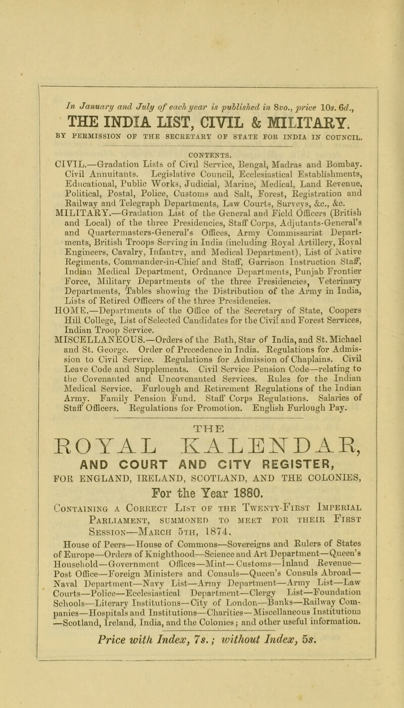 In January and July of each year is published in 8vo., price 10^. 6c/., THE INDIA LIST, CIVIL & MILITARY. BY BEEMISSION OF THE SECEETART OF STATE FOE INDIA IN COUNCIL. CONTENTS. CIVIL.—Gradation Lists of Civil Service, Bengal, Madras and Bombay. Civil Annuitants. Legislative Council, Ecclesiastical Establishments, Educational, Public Works, Judicial, Marine, Medical, Land Eevenue, Political, Postal, Police, Customs and Salt, Forest, Registration and Railway and Telegraph Departments, Law Courts, Surveys, &c., &e. MILITARY.—Gradation List of the General and Field Officers (British and Local) of the three Presidencies, Staff Corps, Adjutants-General’s and Quaiffermasters-General’s Offices, Army Commissariat Depart- ments, British Troops Serving in India (including Royal Artillery, Royal Engineers, Cavalry, Infentry, and Medical Department), List of iSative Regiments, Commander-in-Chief and Staff, Garrison Instruction Staff, Indian Medical Department, Ordnance Departments, Punjab Frontier Force, Military Departments of the three Presidencies, Veteriuai’y Departments, Tables showing the Distribution of the Army in India, Lists of Retired Officers of the three Presidencies. HOME.—Departments of the Office of the Secretary of State, Coopers Hill College, List of Selected Candidates for the Civil and Forest Seiwices, Indian Troop Service. MISCELLANEOUS.—Orders of the Bath, Star of India, and St. Michael and St. George. Order of Precedence in India. Regulations for Admis- sion to Civil Service. Regulations for Admission of Chaplains. Civil Leave Code and Supplements. Civil Service Pension Code—relating to the Covenanted and Uncovenanted Services. Rules for the Indian Medical Service. Furlough and Retirement Regulations of the Indian Army. Family Pension Fund. Staff Corps Regulations. Salaries of Staff Officers. Regulations for Promotion. English Furlough Pay. THE ROYAL KALENDAR, AND COURT AND CITY REGISTER, poll ENGLAND. IRELAND, SCOTLAND, AND THE COLONIES, For the Year 1880. CONT.AINING K CoKHECT LibT OF THE TwENTY-FiRST IMPERIAL Parliament, summoned to meet for their First Session—March 5th, 1874, House of Peers—House of Commons—Sovereigns and Rulers of States of Europe—Orders of Knighthood—Science and Art Department—Queen’s Houseliold—Government Offices—Mint— Customs—Inland Revenue— Post Office—Foreign Ministers and Consuls—Queen’s Consuls Abroad— Naval Department—Navy List—Army Department—Army List—Law Courts—Police—Ecclesiastical Department—Clergy List—Foundation Schools—Literary Institutions—City of London—Banks—Railway Com- panies—Hospitals and Institutions—Charities—Miscellaneous Institutions —Scotland, Ireland, India, and the Colonies; and other useful information. Price with Index, 7s.; ivithout Index, 5s.