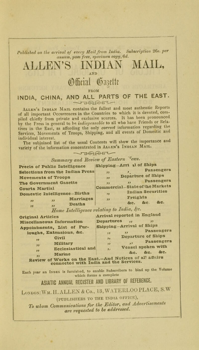 Puhlished on the arrival of ewr;/ Mail from India. ^ Subscriptioii iGx. per annum, post free, specimen copy, Gd. ALLEN’S INDIAN MAIL, and ©fficinl ®ajcttc }} ff yy yy yy FIIOM INDIA, CHINA, AND ALL PARTS OF THE EAST. —— Allen’s Indian Mail contains the fullest and most authentic Reports of all important Occurrences in the Countries to which it is devoted, com- piled chiefly from private and exclusive sources. It has been pronounced by the Press in general to be indispensable to all who have Friends or Rela- tives in the East, as affording the only correct information regarding the Services, Movements of Troops, Shipping, and all events of Domestic and individual interest. , The subjoined list of the usual Contents will show the importance and variety of the information concentrated in Allen’s Indian Mail. Summa'i'y and Revieto of Eastern ^eivs. Precis of Public Intelligence Shipping-Arrl al of Ships Selections from the Indian Press Movements of Troops The Government Gazette Courts Martial Domestic Intelligence—Births Marriages Deaths Some Intelligence relating to India, S(c. original Articles 'Arrival reported in England Miscellaneous Information Departures ,, >> Appointments, List of Fur- Shipping-Arrival of Ships loughs, Extensions, &c. ,, j; Passengers Civil I ,, Departure of Ships Military „ Passengers Ecclesiastical and „ Vessel spoken with Marine 1 Review of Works on the East.-And Notices of al- affairs connected with India and the Services. Each year an Index is furnished, to enable Subscribers to bind up the Volume which forms a complete ASIATIC ANNUAL REGISTER AND LIBRARY OF REFERENCE. Lo.ndonAVm. H. ALLEN & Co., 13, WATERLOO PLACE, S.W (PUBLISHERS TO THE INDIA OFFICE), To whom Communications for the Editor, and Advertisements are requested to he addressed. Passengers ,, Departure of Ships ,, Passengers Commercial- State of the M arke ts Indian Securities Freights &c. &c. &c. >> yy