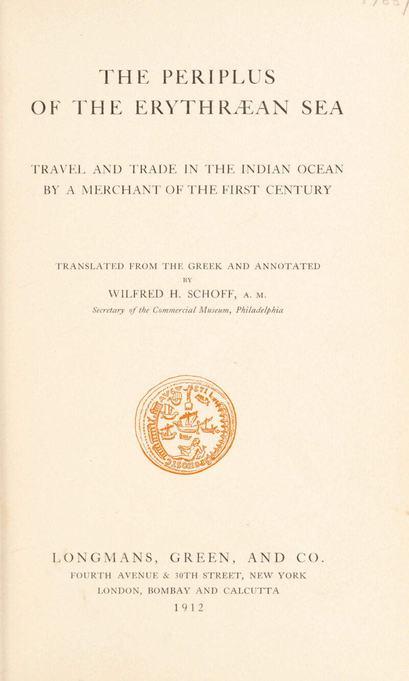 THE PERI PLUS OF THE ERYTHRAEAN SEA TRAVEL AND TRADE IN THE INDIAN OCEAN BY A MERCHANT OE THE FIRST CENTURY TRANSLATED FROM THE GREEK AND ANNOTATED BY WILFRED H. SCHOFF, a. m. Secretary of the Commercial Museum, Philadelphia LONGMANS, GREEN, AND CO. FOURTH AVENUE & 30TH STREET, NEW YORK LONDON, BOMBAY AND CALCUTTA 19 12