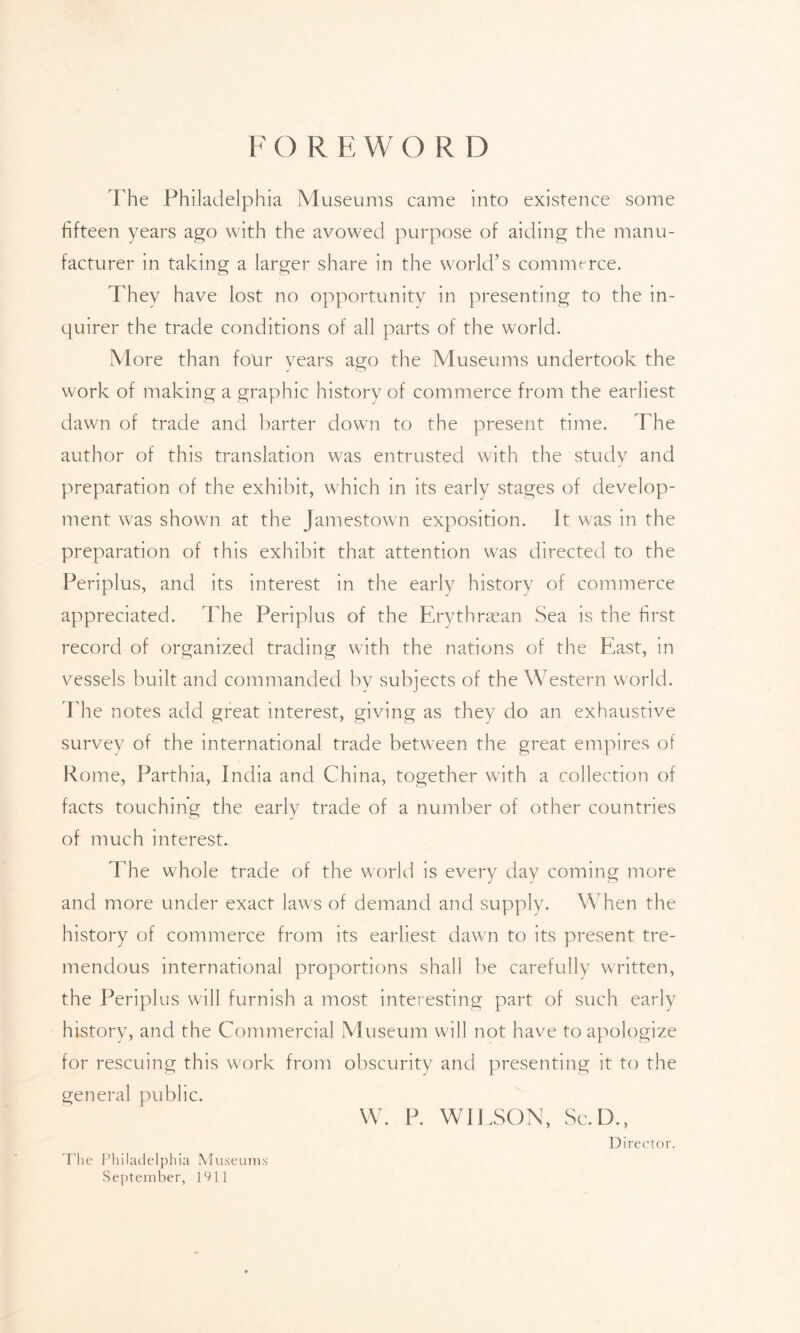 FORE WORD The Philadelphia Museums came into existence some fifteen years ago with the avowed purpose of aiding the manu- facturer in taking a larger share in the world’s commerce. They have lost no opportunity in presenting to the in- quirer the trade conditions of all parts of the world. More than four years ago the Museums undertook the work of making a graphic history of commerce from the earliest dawn of trade and barter down to the present time. The author of this translation was entrusted with the study and preparation of the exhibit, which in its early stages of develop- ment was shown at the Jamestown exposition. Jt was in the preparation of this exhibit that attention was directed to the Periplus, and its interest in the early history of commerce appreciated. The Periplus of the Erythraean Sea is the first record of organized trading with the nations of the East, in vessels built and commanded bv subjects of the Western world. The notes add great interest, giving as they do an exhaustive survey of the international trade between the great empires of Rome, Parthia, India and China, together with a collection of facts touching the early trade of a number of other countries of much interest. The whole trade of the world is every day coming more and more under exact laws of demand and supply. When the history of commerce from its earliest dawn to its present tre- mendous international proportions shall be carefully written, the Periplus will furnish a most interesting part of such early history, and the Commercial Museum will not have to apologize for rescuing this work from obscurity and presenting it to the general public. W. P. WILSON, Sc. D., Director. The Philadelphia Museums September, 1911