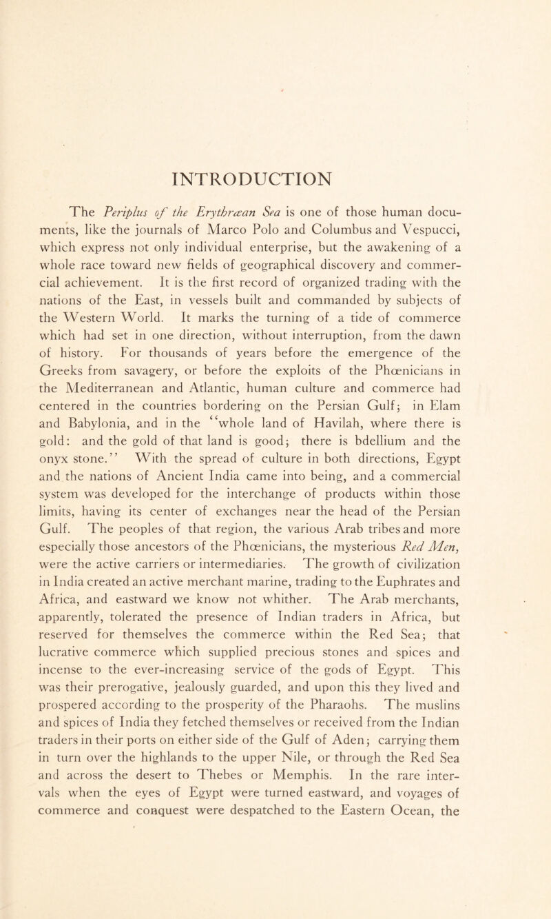 INTRODUCTION The Pertplus of the Erythraean Sea is one of those human docu- ments, like the journals of Marco Polo and Columbus and Vespucci, which express not only individual enterprise, but the awakening of a whole race toward new fields of geographical discovery and commer- cial achievement. It is the first record of organized trading with the nations of the East, in vessels built and commanded by subjects of the Western World. It marks the turning of a tide of commerce which had set in one direction, without interruption, from the dawn of history. For thousands of years before the emergence of the Greeks from savagery, or before the exploits of the Phoenicians in the Mediterranean and Atlantic, human culture and commerce had centered in the countries bordering on the Persian Gulf; in Elam and Babylonia, and in the * ‘whole land of Havilah, where there is gold: and the gold of that land is good; there is bdellium and the onyx stone.” With the spread of culture in both directions, Egypt and the nations of Ancient India came into being, and a commercial system was developed for the interchange of products within those limits, having its center of exchanges near the head of the Persian Gulf. The peoples of that region, the various Arab tribes and more especially those ancestors of the Phoenicians, the mysterious Red Men, were the active carriers or intermediaries. The growth of civilization in India created an active merchant marine, trading to the Euphrates and Africa, and eastward we know not whither. The Arab merchants, apparently, tolerated the presence of Indian traders in Africa, but reserved for themselves the commerce within the Red Sea; that lucrative commerce which supplied precious stones and spices and incense to the ever-increasing service of the gods of Egypt. This was their prerogative, jealously guarded, and upon this they lived and prospered according to the prosperity of the Pharaohs. The muslins and spices of India they fetched themselves or received from the Indian traders in their ports on either side of the Gulf of Aden; carrying them in turn over the highlands to the upper Nile, or through the Red Sea and across the desert to Thebes or Memphis. In the rare inter- vals when the eyes of Egypt were turned eastward, and voyages of commerce and conquest were despatched to the Eastern Ocean, the