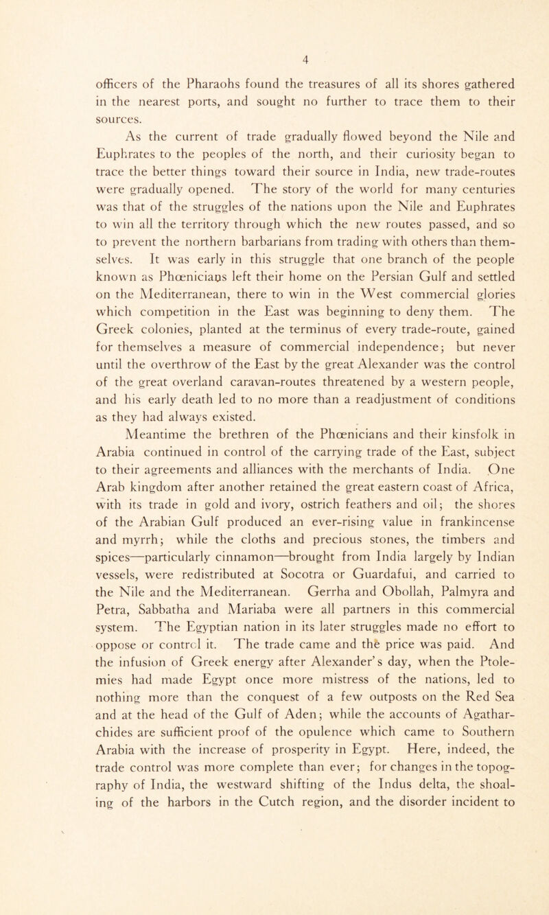 officers of the Pharaohs found the treasures of all its shores gathered in the nearest ports, and sought no further to trace them to their sources. As the current of trade gradually flowed beyond the Nile and Euphrates to the peoples of the north, and their curiosity began to trace the better things toward their source in India, new trade-routes were gradually opened. The story of the world for many centuries was that of the struggles of the nations upon the Nile and Euphrates to win all the territory through which the new routes passed, and so to prevent the northern barbarians from trading with others than them- selves. It was early in this struggle that one branch of the people known as Phoenicians left their home on the Persian Gulf and settled on the Alediterranean, there to win in the West commercial glories which competition in the East was beginning to deny them. The Greek colonies, planted at the terminus of every trade-route, gained for themselves a measure of commercial independence; but never until the overthrow of the East by the great Alexander was the control of the great overland caravan-routes threatened by a western people, and his early death led to no more than a readjustment of conditions as they had always existed. Meantime the brethren of the Phoenicians and their kinsfolk in Arabia continued in control of the carrying trade of the East, subject to their agreements and alliances with the merchants of India. .One Arab kingdom after another retained the great eastern coast of Africa, with its trade in gold and ivory, ostrich feathers and oil; the shores of the Arabian Gulf produced an ever-rising value in frankincense and myrrh; while the cloths and precious stones, the timbers and spices—particularly cinnamon—brought from India largely by Indian vessels, were redistributed at Socotra or Guardafui, and carried to the Nile and the Mediterranean. Gerrha and Obollah, Palmyra and Petra, Sabbatha and Mariaba were all partners in this commercial system. The Egyptian nation in its later struggles made no effort to oppose or control it. The trade came and the price was paid. And the infusion of Greek energy after Alexander’s day, when the Ptole- mies had made Egypt once more mistress of the nations, led to nothing more than the conquest of a few outposts on the Red Sea and at the head of the Gulf of Aden; while the accounts of Agathar- chides are sufficient proof of the opulence which came to Southern Arabia with the increase of prosperity in Egypt. Here, indeed, the trade control was more complete than ever; for changes in the topog- raphy of India, the westward shifting of the Indus delta, the shoal- ing of the harbors in the Cutch region, and the disorder incident to