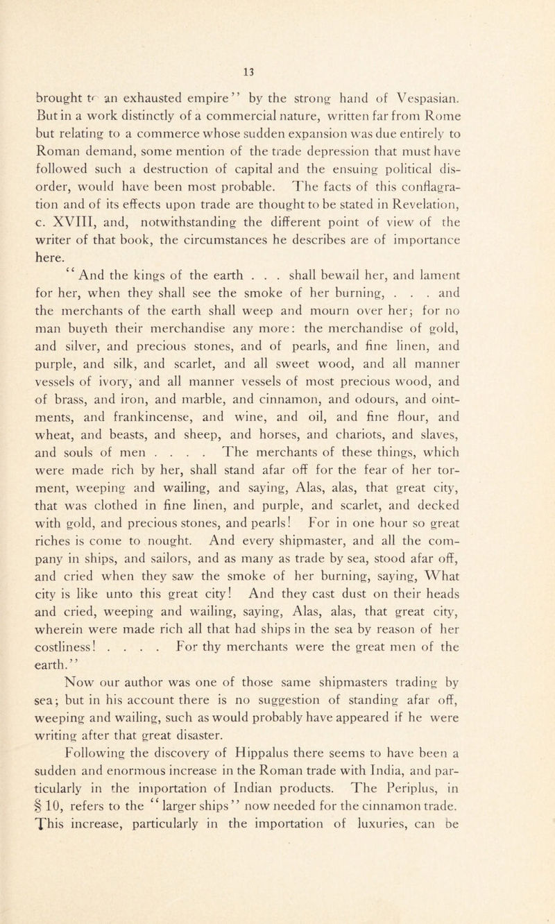 brought t<~ an exhausted empire by the strong hand of Vespasian, But in a work distinctly of a commercial nature, written far from Rome but relating to a commerce whose sudden expansion was due entirely to Roman demand, some mention of the trade depression that must have followed such a destruction of capital and the ensuing political dis- order, would have been most probable. The facts of this conflagra- tion and of its effects upon trade are thought to be stated in Revelation, c. XVIII, and, notwithstanding the different point of view of the writer of that book, the circumstances he describes are of importance here. “And the kings of the earth . . . shall bewail her, and lament for her, when they shall see the smoke of her burning, . . . and the merchants of the earth shall weep and mourn over her3 for no man buyeth their merchandise any more: the merchandise of gold, and silver, and precious stones, and of pearls, and fine linen, and purple, and silk, and scarlet, and all sweet wood, and all manner vessels of ivory, and all manner vessels of most precious wood, and of brass, and iron, and marble, and cinnamon, and odours, and oint- ments, and frankincense, and wine, and oil, and fine flour, and wheat, and beasts, and sheep, and horses, and chariots, and slaves, and souls of men .... The merchants of these things, which were made rich by her, shall stand afar off for the fear of her tor- ment, weeping and wailing, and saying, Alas, alas, that great city, that was clothed in fine linen, and purple, and scarlet, and decked with gold, and precious stones, and pearls! For in one hour so great riches is come to nought. And every shipmaster, and all the com- pany in ships, and sailors, and as many as trade by sea, stood afar off, and cried when they saw the smoke of her burning, saying, What city is like unto this great city! And they cast dust on their heads and cried, weeping and wailing, saying, Alas, alas, that great city, wherein were made rich all that had ships in the sea by reason of her costliness! .... For thy merchants were the great men of the earth.” Now our author was one of those same shipmasters trading by sea; but in his account there is no suggestion of standing afar off, weeping and wailing, such as would probably have appeared if he were writing after that great disaster. Following the discovery of Hippalus there seems to have been a sudden and enormous increase in the Roman trade with India, and par- ticularly in the importation of Indian products. The Periplus, in § 10, refers to the “ larger ships” now needed for the cinnamon trade. This increase, particularly in the importation of luxuries, can be