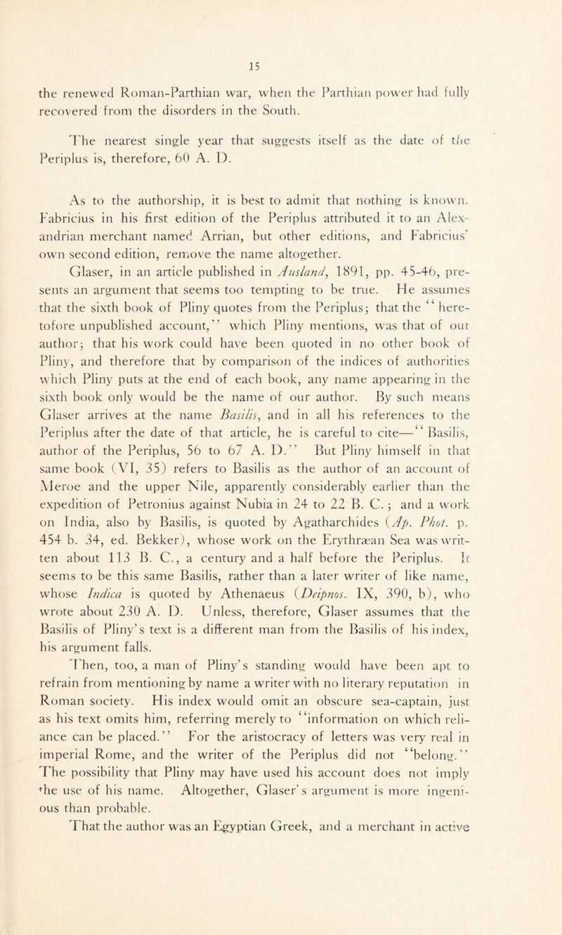 the renewed Roman-Parthian war, when the Parthian power had fully recovered from the disorders in the South. The nearest single year that suggests itself as the date of tide Periplus is, therefore, 60 A. D. As to the authorship, it is best to admit that nothing is known. Fabricius in his first edition of the Periplus attributed it to an Alex- andrian merchant named Arrian, but other editions, and Fabricius’ own second edition, remove the name altogether. Glaser, in an article published in Ausland, 1891, pp. 45-46, pre- sents an argument that seems too tempting to be true. He assumes that the sixth book of Pliny quotes from the Periplus; that the “ here- tofore unpublished account,” which Pliny mentions, was that of our author; that his work could have been quoted in no other book of Pliny, and therefore that by comparison of the indices of authorities which Pliny puts at the end of each book, any name appearing in the sixth book only would be the name of our author. By such means Glaser arrives at the name Basilis, and in all his references to the Periplus after the date of that article, he is careful to cite—“ Basilis, author of the Periplus, 56 to 67 A. D.” But Pliny himself in that same book (VI, 35) refers to Basilis as the author of an account of Meroe and the upper Nile, apparently considerably earlier than the expedition of Petronius against Nubia in 24 to 22 B. C. ; and a work on India, also by Basilis, is quoted by Agatharchides (Ap. Phot. p. 454 b. 34, ed. Bekker), whose work on the Erythraean Sea was writ- ten about 113 B. C., a century and a half before the Periplus. It seems to be this same Basilis, rather than a later writer of like name, whose Indica is quoted by Athenaeus (Deipnos. IX, 390, b), who wrote about 230 A. D. Linless, therefore, Glaser assumes that the Basilis of Pliny’s text is a different man from the Basilis of his index, his argument falls. Then, too, a man of Pliny’s standing would have been apt to refrain from mentioning by name a writer with no literary reputation in Roman society. His index would omit an obscure sea-captain, just as his text omits him, referring merely to “information on which reli- ance can be placed.” For the aristocracy of letters was very real in imperial Rome, and the writer of the Periplus did not “belong.” The possibility that Pliny may have used his account does not imply +he use of his name. Altogether, Glaser's argument is more ingeni- ous than probable. That the author was an Egyptian Greek, and a merchant in active