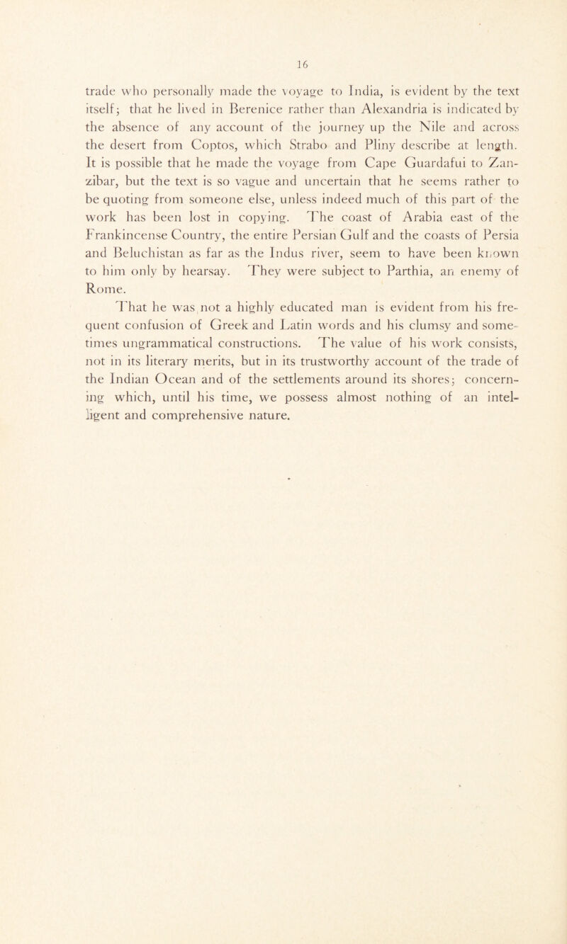 trade who personally made the voyage to India, is evident by the text itself; that he lived in Berenice rather than Alexandria is indicated by the absence of any account of the journey up the Nile and across the desert from Coptos, which Strabo and Pliny describe at length. It is possible that he made the voyage from Cape Guardafui to Zan- zibar, but the text is so vague and uncertain that he seems rather to be quoting from someone else, unless indeed much of this part of the work has been lost in copying. The coast of Arabia east of the Frankincense Country, the entire Persian Gulf and the coasts of Persia and Beluchistan as far as the Indus river, seem to have been known to him only by hearsay. They were subject to Parthia, an enemy of Rome. That he was not a highly educated man is evident from his fre- quent confusion of Greek and Latin words and his clumsy and some- times ungrammatical constructions. The value of his work consists, not in its literary merits, but in its trustworthy account of the trade of the Indian Ocean and of the settlements around its shores; concern- ing which, until his time, we possess almost nothing of an inteL ligent and comprehensive nature.