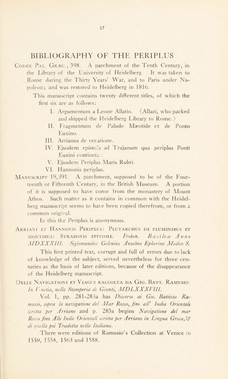 BIBLIOGRAPHY OF THE PERIPLUS Codex Pal. Grtec. , 398. A parchment of the Tenth Century, in the Library of the University of Heidelberg. It was taken to Rome during the Thirty Years’ War, and to Paris under Na- poleon; and was restored to Heidelberg in 1816. This manuscript contains twenty different titles, of which the first six are as follows: I. Argumentum a Leone Allatio. (Allazi, who packed and shipped the Heidelberg Library to Rome.) II. Fragmentum de Palude Maeotide et de Ponto Euxino. III. Arrianus de venatione. IV. Ejusdem epistola ad Trajanum qua periplus Pont? Euxini continetu/. V. Ejusdem Periplus Maris Rubri. VI. Hannonis periplus. Manuscript 19,391. A parchment, supposed to be of the Four- teenth or Fifteenth Century, in the British Museum. A portion of it is supposed to have come from the monastery of Mount Athos. Such matter as it contains in common with the HeideL berg manuscript seems to have been copied therefrom, or from a common original. In this the Periplus is anonymous. Arriani et Hannonis Periplus: Plutarchus de fluminibus et montibus: Strabonis epitome. Froben. B a si lea: Anno ΛΑΣ)XXX111. Sigismundus Gelenius A?iselmo Ephorino Medico S. T his first printed text, corrupt and full of errors due to lack of knowledge of the subject, served nevertheless for three cen- turies as the basis of later editions, because of the disappearance of the Heidelberg manuscript. Delle Navigationi et Viagci raccolta da Gio. Batt. Ramusio, In V<netia, nella Stampena de Giunti, MDLXXXl 111. Vol. 1, pp. 281-283a has Discorso di Gw. Battista Ra- musio, sopra la navigatione del Alar Rosso, pno all’ India Orientale scntta per Arriano and p. 283a begins Navigatione del mar Rosso fino Alle Indie Onentah scntta per Arriano in Lingua Greca, X di quclla poi Tradotta nella Italiana. There were editions of Ramusio’s Collection at Venice in 1550, 1554, 1563 and 1 588.