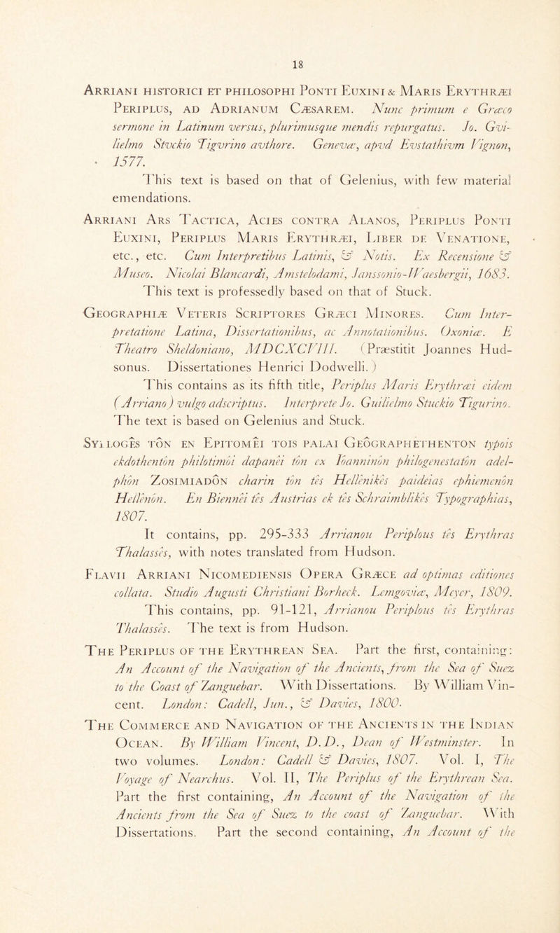 ArRIANI H1STORICI ET PHILOSOPHI PoNTI EuXINI & MaRIS ErYTHRCI Periplus, ad Adrianum Ccsarem. Nunc primum e Graeco sermone in Latinum versus, plurimusque mendis repurgatus. Jo. Gvi- lielmo Stvckio Tigvrino avthore. Geneva?, apvd Evstathivm Vignon, • 1577. This text is based on that of Gelenius, with few material emendations. Arriani Ars Tactica, Acies contra Alanos, Periplus Ponti Euxini, Periplus Maris Erythrci, Liber de Venatione, etc., etc. Cum lnterpretibus Latinis, iff Notis. Ex Recensione iff Museo. Nicolai Blancardi, Amstelodami, Janssonio-Waesbergii, 1683. Phis text is professedly based on that of Stuck. Geographic Veteris Scriptores Grcci Minores. Cum Inter- pretatione Latina, Dissertationibus, ac Annotaiionibus. Oxonia. E 'Theatro Sheldoniano, MDCXC1 III. ( Praestitit Joannes Hud- sonus. Dissertationes Henrici Dodwelli. ) This contains as its fifth title, Periplus Maris Erythraei eidem (A rnano ) vulgo adscriptus. Interprete Jo. Guihelmo Stuckio Bigurmo. The text is based on Gelenius and Stuck. Syi LOGES TON EN EPITOMEI TOIS PALAI GeOGRAPHE ΓΗΕΝΤΟΝ typois ekdothenton philotimoi dapanei ton ex Ibanmnon philogenestaton adel- phon Zosimiadon charm ton tes JieUenik.es paideias ephiemenon Hellenon. En Biennei tes Austrias ek tes Schraimbhk.es Typographias, 1807. It contains, pp. 295-333 Arrianou Periplous tes Erythras Bhalasses, with notes translated from Hudson. Flavii Arriani Nicomediensis Opera Grcce ad optimas editiones collata. Studio Augusti Chris tiani Bor heck. Lcmgoviae, Meyer, 1809. This contains, pp. 91-121, Arrianou Periplous tes Erythras ΙΊι a lasses. The text is from Hudson. The Periplus of the Erythrean Sea. Part the first, containing: An Account of the Navigation of the Ancients, from the Sea of Suez to the Coast of Zanguebar. With Dissertations. By William Vin- cent. London: Cadell, Jim., iff Davies, 1800- The Commerce and Navigation of the Ancients in the Indian Ocean. By William Vincent, D.D., Dean of Westminster. In two volumes. London: Cadell iff Davies, 1807. Vol. I, The Voyage of Nearchus. Vol. II, The Periplus of the Erythrean Sea. Part the first containing, An Account of the Navigation of the Ancients from the Sea of Suez to the coast of Zanguebar. W ith Dissertations. Part the second containing, An Account of the