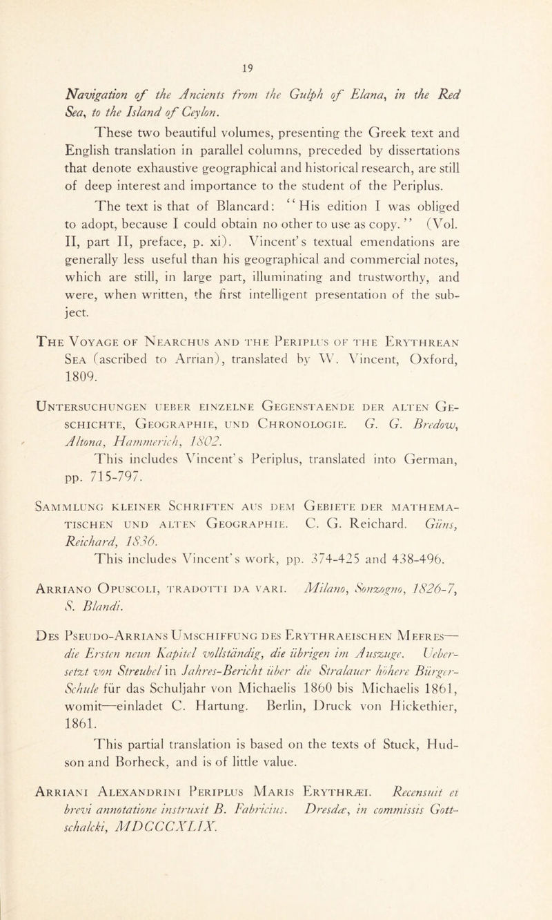 Navigation of the Ancients from the Gulph of Elana, in the Red Sea, to the Island of Ceylon. These two beautiful volumes, presenting the Greek text and English translation in parallel columns, preceded by dissertations that denote exhaustive geographical and historical research, are still of deep interest and importance to the student of the Periplus. The text is that of Blancard: “His edition I was obliged to adopt, because I could obtain no other to use as copy. ” (Vol. II, part II, preface, p. xi). Vincent’s textual emendations are generally less useful than his geographical and commercial notes, which are still, in large part, illuminating and trustworthy, and were, when written, the first intelligent presentation of the sub- ject. The Voyage of Nearchus and the Periplus of the Erythrean Sea (ascribed to Arrian), translated by W. Vincent, Oxford, 1809. Untersuchungen ueber einzelne Gegenstaende der ali en Ge- schichte, Geographie, und Chronologie. G. G. Rredow, Altona, Hammerich, 1802. This includes Vincent's Periplus, translated into German, pp. 715-797. SaMMLUNG KLEINER ScHRIFTEN AUS DEM GeBIETE DER MATHEMA- tischen und alten Geographie. C. G. Reichard. Guns, Reichard, 1836. Th is includes Vincent’s work, pp. 374-425 and 438-496. Arriano Opuscoli, tradotti da vari. Milano, Sonzogno, 1826-7, A Blandi. Des Pseudo-Arrians Umschiffung des Erythraeischen Meeres— die Ersten neun Kapitel vollstandig, die iibrigen im Auszuge. Ueber- setzt von Streubel in Jahres-Bericht iiber die Stralauer ho here Biirger- Schule fur das Schuljahr von Michaelis 1860 bis Michaelis 1861, womit—einladet C. Hartung. Berlin, Druck von Hickethier, 1861. This partial translation is based on the texts of Stuck, Hud- son and Borheck, and is of little value. Arriani Alexandrini Periplus Maris Erythrah. Recensuit ei brevi annotatione instruxit B. Fabliaus. Dresda, in commissis Gott- schalcki, AID C C CXLIX.