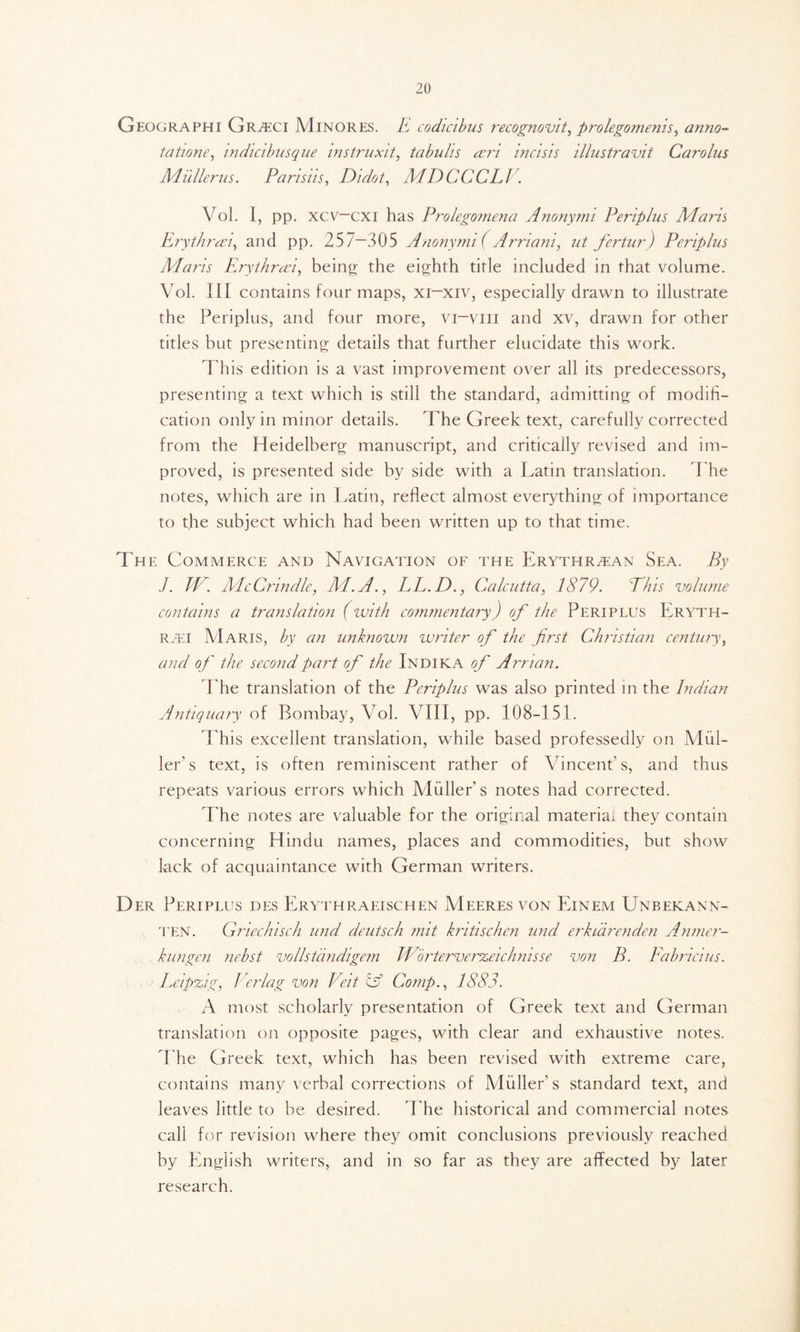 Geographi Gr^ci Minores. E codicibus recognovit, prolegomena, anno- tatione, indicibusque instruxit, tabulis wri incisis dlustravit Carolus Milllerns. Pansiis, Didot, MDCCCLl. Vol. I, pp. xcv—cxi has Prolegomena Anonymi Periplus Maris Erythrwi, and pp. 25 7—305 Anonymi ( A mam, ut fertur) Periplus Maris Erythreei, being the eighth title included in that volume. Vol. Ill contains four maps, xi—xiv, especially drawn to illustrate the Periplus, and four more, vr~viii and xv, drawn for other titles but presenting details that further elucidate this work. This edition is a vast improvement over all its predecessors, presenting a text which is still the standard, admitting of modifi- cation only in minor details. The Greek text, carefully corrected from the Heidelberg manuscript, and critically revised and im- proved, is presented side by side with a Latin translation. The notes, which are in Latin, reflect almost everything of importance to the subject which had been written up to that time. The Commerce and Navigation of the Erythraean Sea. By J. IV. McCrindle, M.A., LL.D., Calcutta, 1879. Phis volume contains a translation (with commentary) of the Periplus Eryth- raei Maris, by an unknown writer of the first Christian century, and op' the second part of the Indika of Arrian. The translation of the Periplus was also printed in the Indian Antiquary of Bombay, Vol. VIII, pp. 108-151. This excellent translation, while based professedly on Mul- ler’s text, is often reminiscent rather of Vincent’s, and thus repeats various errors which Muller's notes had corrected. T he notes are valuable for the original material they contain concerning Hindu names, places and commodities, but show lack of acquaintance with German writers. Der Periplus des Erythraeischen Meeres von Einem Unbekann- ten. Griechisch und deutsch mit kritischen und erkiarenden Anmer- kungen nebst vollstdndigem Worterverzeichnisse von B. Eabricius. Leipzig, lerlag von Veit id Comp., 1883. A most scholarly presentation of Greek text and German translation on opposite pages, with clear and exhaustive notes. The Greek text, which has been revised with extreme care, contains many verbal corrections of Muller’s standard text, and leaves little to he desired. The historical and commercial notes call for revision where they omit conclusions previously reached by English writers, and in so far as they are affected by later research.