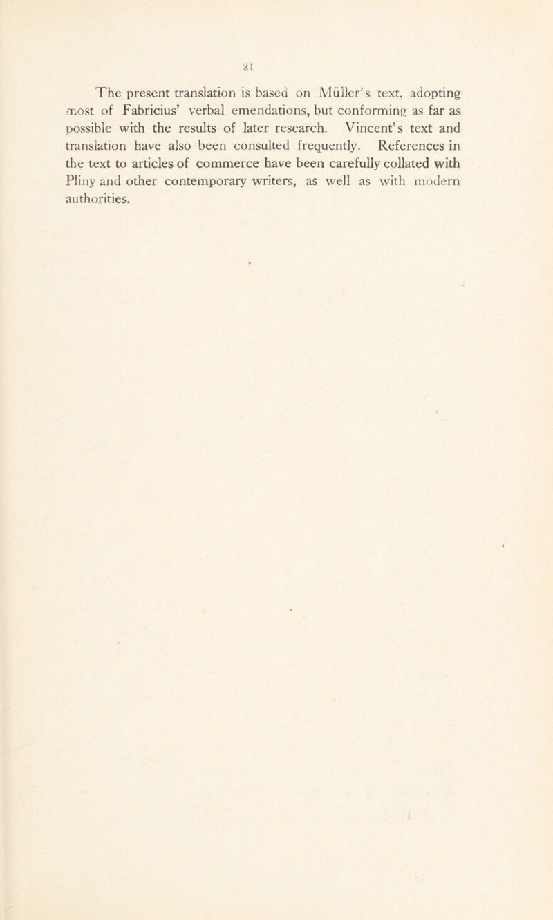 The present translation is based on Muller's text, adopting most of Fabricius’ verbal emendations, but conforming as far as possible with the results of later research. Vincent’s text and translation have also been consulted frequently. References in the text to articles of commerce have been carefully collated with Pliny and other contemporary writers, as well as with modern authorities.