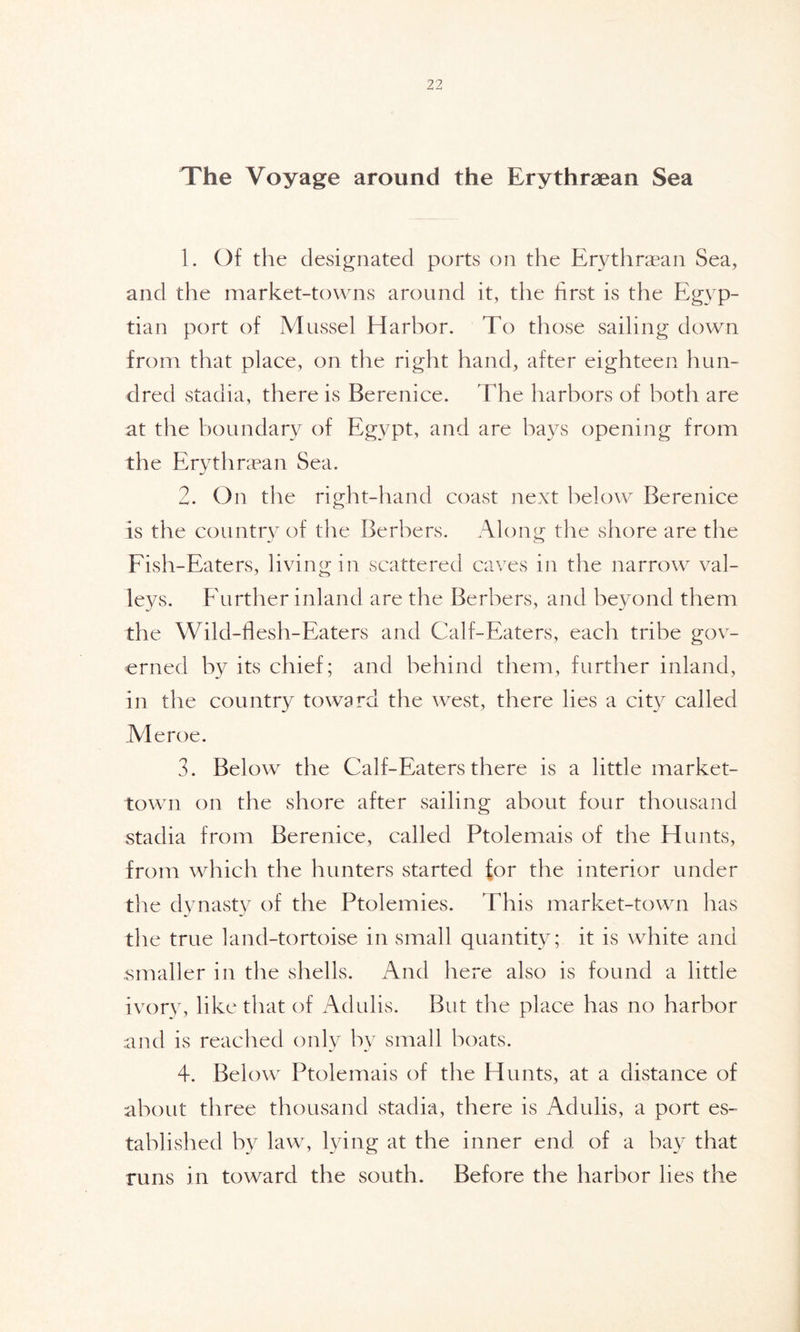 The Voyage around the Erythraean Sea 1. Of the designated ports on the Erythraean Sea, and the market-towns around it, the first is the Egyp- tian port of Mussel Harbor. To those sailing down from that place, on the right hand, after eighteen hun- dred stadia, there is Berenice. The harbors of both are at the boundary of Egypt, and are bays opening from the Erythraean Sea. 2. On the right-hand coast next below Berenice is the country of the Berbers. Along the shore are the Fish-Eaters, living in scattered caves in the narrow val- leys. Further inland are the Berbers, and beyond them the Wild-flesh-Eaters and Calf-Eaters, each tribe gov- erned by its chief; and behind them, further inland, in the country toward the west, there lies a city called Me roe. 3. Below the Calf-Eaters there is a little market- town on the shore after sailing about four thousand stadia from Berenice, called Ptolemais of the Hunts, from which the hunters started for the interior under the dynasty of the Ptolemies. This market-town has the true land-tortoise in small quantity; it is white and smaller in the shells. And here also is found a little ivory, like that of Adulis. But the place has no harbor and is reached only by small boats. 4. Below Ptolemais of the Hunts, at a distance of about three thousand stadia, there is Adulis, a port es- tablished by law, lying at the inner end of a bay that runs in toward the south. Before the harbor lies the