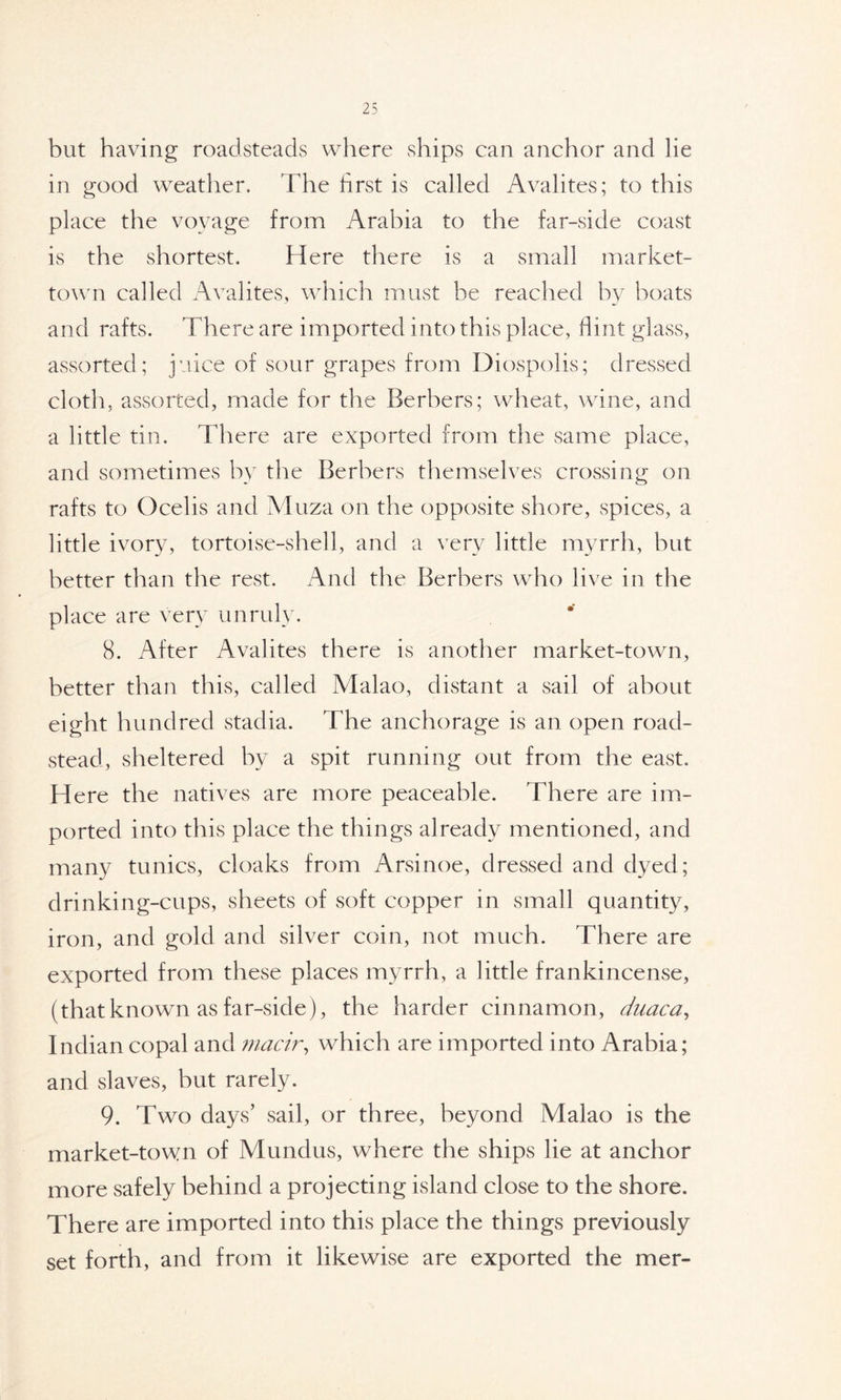 but having roadsteads where ships can anchor and lie in good weather. The first is called Avalites; to this place the voyage from Arabia to the far-side coast is the shortest. Here there is a small market- town called Avalites, which must be reached by boats and rafts. There are imported into this place, flint glass, assorted; juice of sour grapes from Diospolis; dressed cloth, assorted, made for the Berbers; wheat, wine, and a little tin. There are exported from the same place, and sometimes by the Berbers themselves crossing on rafts to Ocelis and Muza on the opposite shore, spices, a little ivory, tortoise-shell, and a very little myrrh, but better than the rest. And the Berbers who live in the place are very unruly. 8. After Avalites there is another market-town, better than this, called Malao, distant a sail of about eight hundred stadia. The anchorage is an open road- stead, sheltered by a spit running out from the east. H ere the natives are more peaceable. There are im- ported into this place the things already mentioned, and many tunics, cloaks from Arsinoe, dressed and dyed; drinking-cups, sheets of soft copper in small quantity, iron, and gold and silver coin, not much. There are exported from these places myrrh, a little frankincense, (that known as far-side), the harder cinnamon, duaca, Indian copal and macir, which are imported into Arabia; and slaves, but rarely. 9. Two days’ sail, or three, beyond Malao is the market-town of Mundus, where the ships lie at anchor more safely behind a projecting island close to the shore. There are imported into this place the things previously set forth, and from it likewise are exported the mer-