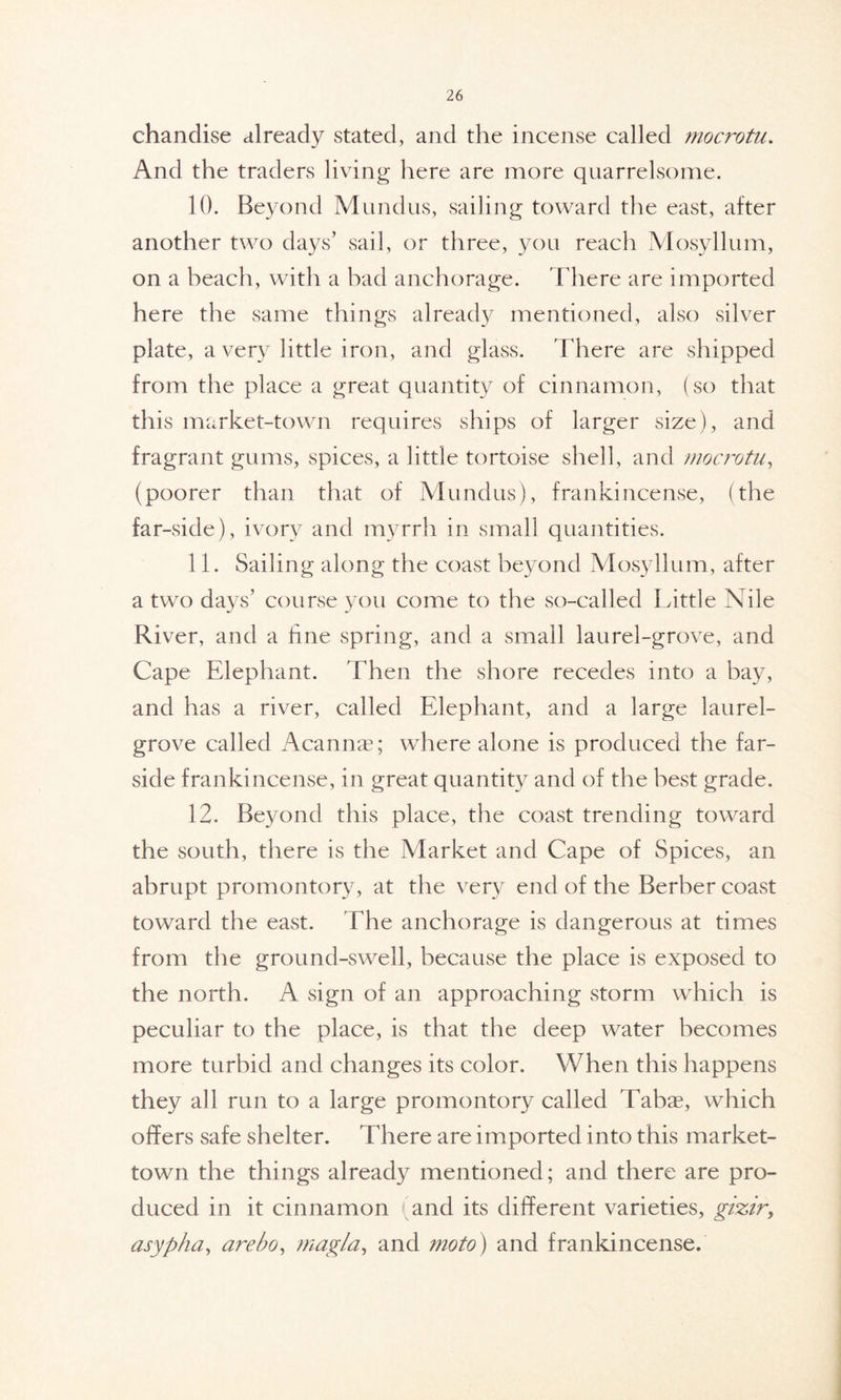 chandise already stated, and the incense called mocrotu. And the traders living here are more quarrelsome. 10. Beyond Mundus, sailing toward the east, after another two days’ sail, or three, you reach Mosyllum, on a beach, with a bad anchorage. There are imported here the same things already mentioned, also silver plate, a very little iron, and glass. There are shipped from the place a great quantity of cinnamon, (so that this market-town requires ships of larger size), and fragrant gums, spices, a little tortoise shell, and mocrotu, (poorer than that of Mundus), frankincense, (the far-side), ivory and myrrh in small quantities. 11. Sailing along the coast beyond Mosyllum, after a two days’ course you come to the so-called Little Nile River, and a fine spring, and a small laurel-grove, and Cape Elephant. Then the shore recedes into a bay, and has a river, called Elephant, and a large laurel- grove called Acannae; where alone is produced the far- side frankincense, in great quantity and of the best grade. 12. Beyond this place, the coast trending toward the south, there is the Market and Cape of Spices, an abrupt promontory, at the very end of the Berber coast toward the east. The anchorage is dangerous at times from the ground-swell, because the place is exposed to the north. A sign of an approaching storm which is peculiar to the place, is that the deep water becomes more turbid and changes its color. When this happens they all run to a large promontory called Tabae, which offers safe shelter. There are imported into this market- town the things already mentioned; and there are pro- duced in it cinnamon (and its different varieties, gizir, asypha, are bo, magi a, and mo to) and frankincense.