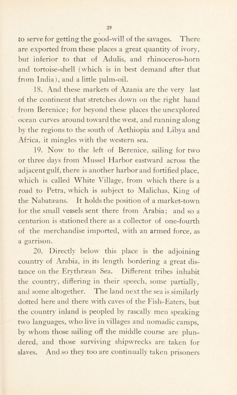 to serve for getting the good-will of the savages. There are exported from these places a great quantity of ivory, but inferior to that of Adulis, and rhinoceros-horn and tortoise-shell (which is in best demand after that from India), and a little palm-oil. 18. And these markets of Azania are the very last of the continent that stretches down on the right hand from Berenice; for beyond these places the unexplored ocean curves around toward the west, and running along by the regions to the south of Aethiopia and Libya and Africa, it mingles with the western sea. 19. Now to the left of Berenice, sailing for two or three days from Mussel Harbor eastward across the adjacent gulf, there is another harbor and fortified place, which is called White Village, from which there is a road to Petra, which is subject to Malichas, King of the Nabataeans. It holds the position of a market-town for the small vessels sent there from Arabia; and so a centurion is stationed there as a collector of one-fourth of the merchandise imported, with an armed force, as a garrison. 20. Directly below this place is the adjoining country of Arabia, in its length bordering a great dis- tance on the Erythraean Sea. Different tribes inhabit the country, differing in their speech, some partially, and some altogether. The land next the sea is similarly dotted here and there with caves of the Fish-Eaters, but the country inland is peopled by rascally men speaking two languages, who live in villages and nomadic camps, by whom those sailing off the middle course are plun- dered, and those surviving shipwrecks are taken for slaves. And so they too are continually taken prisoners