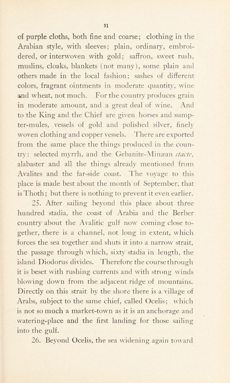 of purple cloths, both fine and coarse; clothing in the Arabian style, with sleeves; plain, ordinary, embroi- dered, or interwoven with gold; saffron, sweet rush, muslins, cloaks, blankets (not many), some plain and others made in the local fashion; sashes of different colors, fragrant ointments in moderate quantity, wine and wheat, not much. For the country produces grain in moderate amount, and a great deal of wine. And to the King and the Chief are given horses and sump- ter-mules, vessels of gold and polished silver, finely woven clothing and copper vessels. There are exported from the same place the things produced in the coun- try: selected myrrh, and the Gebanite-Minasan stacte, alabaster and all the things already mentioned from Avalites and the far-side coast. The voyage to this place is made best about the month of September, that is Thoth ; but there is nothing to prevent it even earlier. 25. After sailing beyond this place about three hundred stadia, the coast of Arabia and the Berber country about the Avalitic gulf now coming close to- gether, there is a channel, not long in extent, which forces the sea together and shuts it into a narrow strait, the passage through which, sixty stadia in length, the island Diodorus divides. Therefore the course through it is beset with rushing currents and with strong winds blowing down from the adjacent ridge of mountains. Directly on this strait by the shore there is a village of Arabs, subject to the same chief, called Ocelis; which is not so much a market-town as it is an anchorage and watering-place and the first landing for those sailing into the gulf. 26. Beyond Ocelis, the sea widening again toward