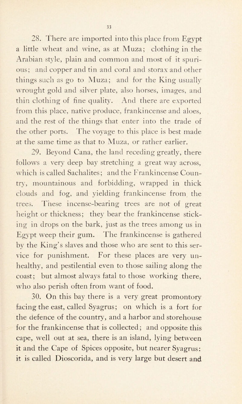 28. There are imported into this place from Egypt a little wheat and wine, as at Muza; clothing in the Arabian style, plain and common and most of it spuri- ous; and copper and tin and coral and storax and other things such as go to Muza; and for the King usually wrought gold and silver plate, also horses, images, and thin clothing of fine quality. And there are exported from this place, native produce, frankincense and aloes, and the rest of the things that enter into the trade of the other ports. The voyage to this place is best made at the same time as that to Muza, or rather earlier. 29. Beyond Cana, the land receding greatly, there follows a very deep bay stretching a great way across, which is called Sachalites; and the Frankincense Coun- try, mountainous and forbidding, wrapped in thick clouds and fog, and yielding frankincense from the trees. These incense-bearing trees are not of great height or thickness; they bear the frankincense stick- ing in drops on the bark, just as the trees among us in Egypt weep their gum. The frankincense is gathered by the King’s slaves and those who are sent to this ser- vice for punishment. For these places are very un- healthy, and pestilential even to those sailing along the coast; but almost always fatal to those working there, who also perish often from want of food. 30. On this bay there is a very great promontory facing the east, called Syagrus; on which is a fort for the defence of the country, and a harbor and storehouse for the frankincense that is collected; and opposite this cape, well out at sea, there is an island, lying between it and the Cape of Spices opposite, but nearer Syagrus: it is called Dioscorida, and is very large but desert and