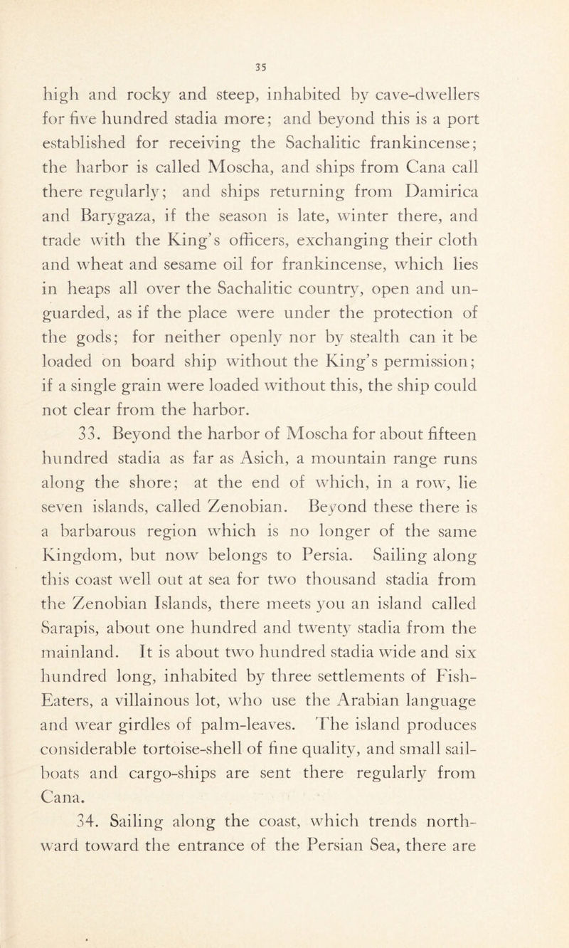 high and rocky and steep, inhabited by cave-dwellers for five hundred stadia more; and beyond this is a port established for receiving the Sachalitic frankincense; the harbor is called Moscha, and ships from Cana call there regularly; and ships returning from Damirica and Barygaza, if the season is late, winter there, and trade with the King’s officers, exchanging their cloth and wheat and sesame oil for frankincense, which lies in heaps all over the Sachalitic country, open and un- guarded, as if the place were under the protection of the gods; for neither openly nor by stealth can it be loaded on board ship without the King’s permission; if a single grain were loaded without this, the ship could not clear from the harbor. 33. Beyond the harbor of Moscha for about fifteen hundred stadia as far as Asich, a mountain range runs along the shore; at the end of which, in a row, lie seven islands, called Zenobian. Beyond these there is a barbarous region which is no longer of the same Kingdom, but now belongs to Persia. Sailing along this coast well out at sea for two thousand stadia from the Zenobian Islands, there meets you an island called Sarapis, about one hundred and twenty stadia from the mainland. It is about two hundred stadia wide and six hundred long, inhabited by three settlements of Fish- Eaters, a villainous lot, who use the Arabian language and wear girdles of palm-leaves. The island produces considerable tortoise-shell of fine quality, and small sail- boats and cargo-ships are sent there regularly from Cana. 34. Sailing along the coast, which trends north- ward toward the entrance of the Persian Sea, there are