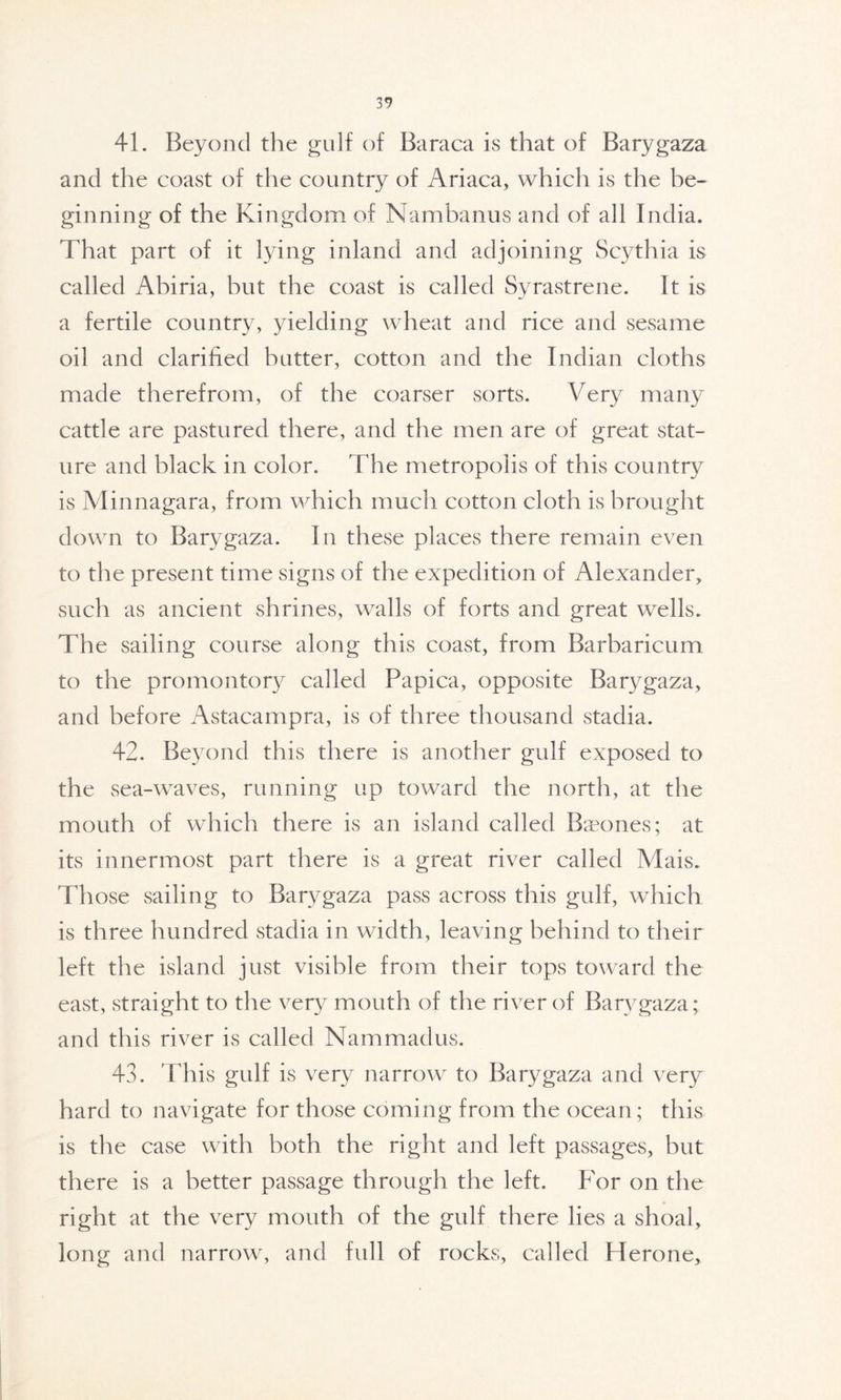 41. Beyond the gulf of Baraca is that of Barygaza and the coast of the country of Ariaca, which is the be- ginning of the Kingdom of Nambanus and of all India. That part of it lying inland and adjoining Scythia is called Abiria, but the coast is called Syrastrene. It is a fertile country, yielding wheat and rice and sesame oil and clarified butter, cotton and the Indian cloths made therefrom, of the coarser sorts. Very many cattle are pastured there, and the men are of great stat- ure and black in color. The metropolis of this country is Minnagara, from which much cotton cloth is brought down to Barygaza. In these places there remain even to the present time signs of the expedition of Alexander, such as ancient shrines, walls of forts and great wells. The sailing course along this coast, from Barbaricum to the promontory called Papica, opposite Barygaza, and before Astacampra, is of three thousand stadia. 42. Beyond this there is another gulf exposed to the sea-waves, running up toward the north, at the mouth of which there is an island called Baeones; at its innermost part there is a great river called Mais. Those sailing to Barygaza pass across this gulf, which is three hundred stadia in width, leaving behind to their left the island just visible from their tops toward the east, straight to the very mouth of the river of Barygaza; and this river is called Nammadus. 43. This gulf is very narrow to Barygaza and very hard to navigate for those coming from the ocean ; this is the case with both the right and left passages, but there is a better passage through the left. For on the right at the very mouth of the gulf there lies a shoal, long and narrow, and full of rocks, called Herone,