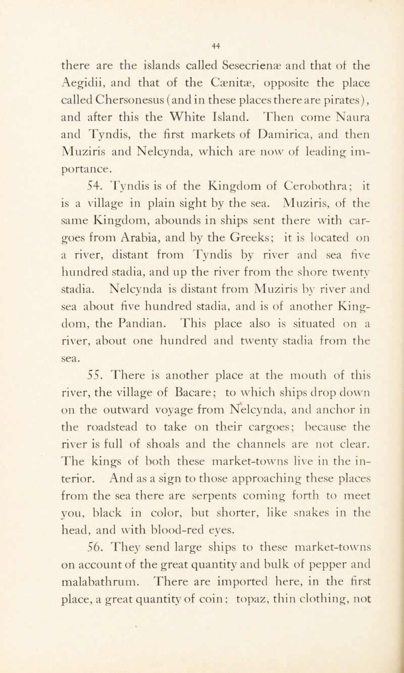 there are the islands called Sesecrienae and that of the Aegidii, and that of the Caenitae, opposite the place called Chersonesus (and in these places there are pirates), and after this the White Island. Then come Naura and Tyndis, the first markets of Damirica, and then Muziris and Nelcynda, which are now of leading im- portance. 54. Tyndis is of the Kingdom of Cerobothra; it is a village in plain sight by the sea. Muziris, of the same Kingdom, abounds in ships sent there with car- goes from Arabia, and by the Greeks; it is located on a river, distant from Tyndis by river and sea five hundred stadia, and up the river from the shore twenty Stadia. Nelcynda is distant from Muziris by river and sea about five hundred stadia, and is of another King- dom, the Pandian. This place also is situated on a river, about one hundred and twenty stadia from the sea. 55. There is another place at the mouth of this river, the village of Bacare; to which ships drop down on the outward voyage from Nelcynda, and anchor in the roadstead to take on their cargoes; because the river is full of shoals and the channels are not clear. The kings of both these market-towns live in the in- terior. And as a sign to those approaching these places from the sea there are serpents coming forth to meet you, black in color, but shorter, like snakes in the head, and with blood-red eyes. 56. They send large ships to these market-towns on account of the great quantity and bulk of pepper and malabathrum. There are imported here, in the first place, a great quantity of coin; topaz, thin clothing, not
