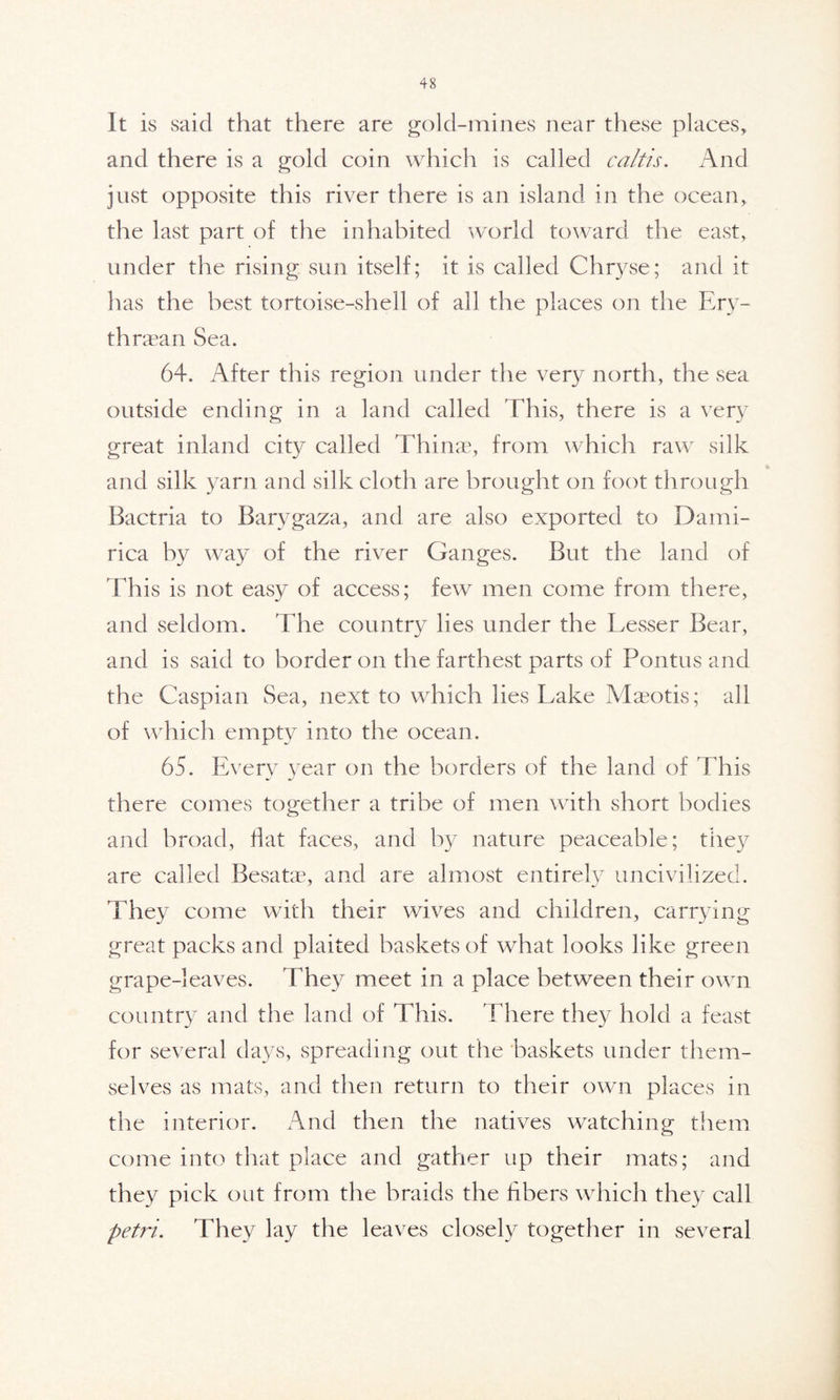 It is said that there are gold-mines near these places, and there is a gold coin which is called caltis. And just opposite this river there is an island in the ocean, the last part of the inhabited world toward the east, under the rising sun itself; it is called Chryse; and it has the best tortoise-shell of all the places on the Ery- thraean Sea. 64. After this region under the very north, the sea outside ending in a land called This, there is a very great inland city called Thinae, from which raw silk and silk yarn and silk cloth are brought on foot through Bactria to Barygaza, and are also exported to Dami- rica by way of the river Ganges. But the land of This is not easy of access; few men come from there, and seldom. 'Hie country lies under the Lesser Bear, and is said to border on the farthest parts of Pontus and the Caspian Sea, next to which lies Lake Maeotis; all of which empty into the ocean. 65. Every year on the borders of the land of This there comes together a tribe of men with short bodies and broad, flat faces, and by nature peaceable; they are called Besatae, and are almost entirely uncivilized. They come with their wives and children, carrying great packs and plaited baskets of what looks like green grape-leaves. They meet in a place between their own country and the land of This. There they hold a feast for several days, spreading out the baskets under them- selves as mats, and then return to their own places in the interior. And then the natives watching them come into that place and gather up their mats; and they pick out from the braids the fibers which they call petri.. They lay the leaves closely together in several