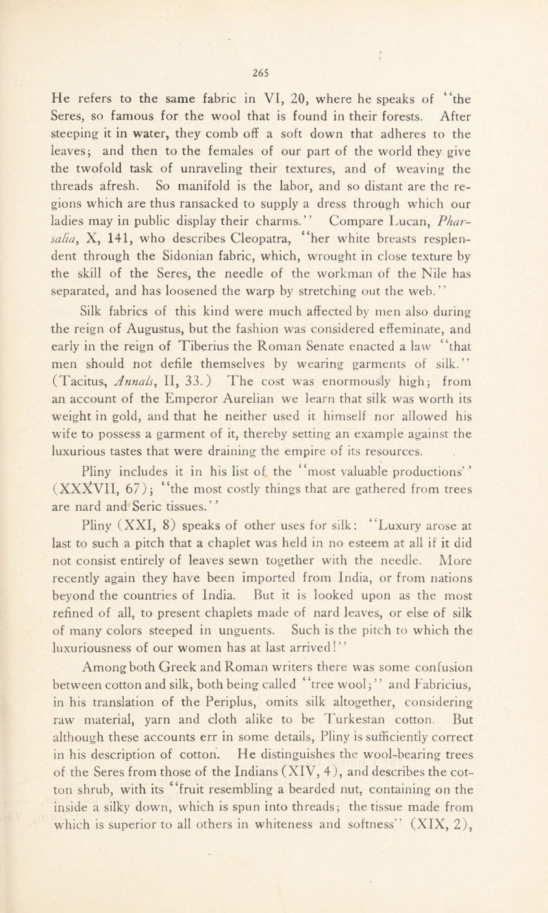 He refers to the same fabric in VI, 20, where he speaks of “the Seres, so famous for the wool that is found in their forests. After steeping it in water, they comb off a soft down that adheres to the leaves5 and then to the females of our part of the world they give the twofold task of unraveling their textures, and of weaving the threads afresh. So manifold is the labor, and so distant are the re- gions which are thus ransacked to supply a dress through which our ladies may in public display their charms. ’ ’ Compare Lucan, Phar- salia, X, 141, who describes Cleopatra, “her white breasts resplen- dent through the Sidonian fabric, which, wrought in close texture by the skill of the Seres, the needle of the workman of the Nile has separated, and has loosened the warp by stretching out the web. Silk fabrics of this kind were much affected by men also during the reign of Augustus, but the fashion was considered effeminate, and early in the reign of Tiberius the Roman Senate enacted a law “that men should not defile themselves by wearing garments of silk.” (Tacitus, Annals, II, 33.) The cost was enormously high; from an account of the Emperor Aurelian we learn that silk was worth its weight in gold, and that he neither used it himself nor allowed his wife to possess a garment of it, thereby setting an example against the luxurious tastes that were draining the empire of its resources. Pliny includes it in his list of the “most valuable productions’’ (XXXVII, 67); “the most costly things that are gathered from trees are nard and Seric tissues.’ ’ Pliny (XXI, 8) speaks of other uses for silk: “Luxury arose at last to such a pitch that a chaplet was held in no esteem at all if it did not consist entirely of leaves sewn together with the needle. More recently again they have been imported from India, or from nations beyond the countries of India. But it is looked upon as the most refined of all, to present chaplets made of nard leaves, or else of silk of many colors steeped in unguents. Such is the pitch to which the luxuriousness of our women has at last arrived!” Among both Greek and Roman writers there was some confusion between cotton and silk, both being called 4 Tee wool; ’ ’ and PVbricius, in his translation of the Periplus, omits silk altogether, considering raw material, yarn and cloth alike to be Turkestan cotton. But although these accounts err in some details, Pliny is sufficiently correct in his description of cotton. He distinguishes the wool-bearing trees of the Seres from those of the Indians (XIV, 4), and describes the cot- ton shrub, with its “fruit resembling a bearded nut, containing on the inside a silky down, which is spun into threads; the tissue made from which is superior to all others in whiteness and softness” (XIX, 2),