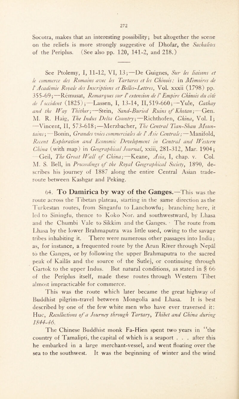 Socotra, makes that an interesting possibility; but altogether the scene on the reliefs is more strongly suggestive of Dhofar, the Sachalites of the Periplus. (See also pp. 120, 141-2, and 218.) See Ptolemy, I, 11-12, VI, 13;—De Guignes, Sur les liaisons et le commerce des Romains avec les Tartares et les Chinois: in Me moires de Γ Academie Roy ale des Inscriptions et Belles-Lettres, Vol. xxxii (1798) pp. 355-69;—Remusat, Remarques sur P extension de P Empire Chinois du cote de /Occident (1825);—Lassen, I, 13-14, 11,519-660;—-Yule, Cathay and the Way Thither;—Stein, Sand-Buried Ruins of Khotan;—Gen. M. R. Haig, The Indus Delta Country;—Richthofen, China, Vol. I; —Vincent, II, 573-618;—Merzbacher, The Central Tian-Shan Moun- tains ;—Bonin, Grandes votes commerciales de P Asie Centra le; — Manifold, Recent Exploration and Economic Development in Central and Western China (with map) in Geographical Journal xxiii, 281-312, Mar. 1904; Geil, The Great Wall of China;—Keane, Asia, I, chap. v. Col. M. S. Bell, in Proceedings of the Royal Geographical Society, 1890, de- scribes his journey of 1887 along the entire Central Asian trade- route between Kashgar and Peking. 64. To Damirica by way of the Ganges.—This was the route across the Tibetan plateau, starting in the same direction as the Turkestan routes, from Singanfu to Lanchowfu; branching here, it led to Siningfu, thence to Koko Nor, and southwestward, by Lhasa and the Chumbi Vale to Sikkim and the Ganges. · The route from Lhasa by the lower Brahmaputra was little used, owing to the savage tribes inhabiting it. There were numerous other passages into India; as, for instance, a frequented route by the Arun River through Nepal to the Ganges, or by following the upper Brahmaputra to the sacred peak of Kailas and the source of the Sutlej, or continuing through Gartok to the upper Indus. But natural conditions, as stated in § 66 of the Periplus itself, made these routes through Western Tibet almost impracticable for commerce. Phis was the route which later became the great highway of Buddhist pilgrim-travel between Mongolia and Lhasa. It is best described by one of the few white men who have ever traversed it: Hue, Recollections of a Journey through Tartary, Thibet and China during 1844-46. The Chinese Buddhist monk Fa-Hien spent two years in The country of Tamalipti, the capital of which is a seaport . . . after this he embarked in a large merchant-vessel, and went floating over the sea to the southwest. It was the beginning of winter and the wind