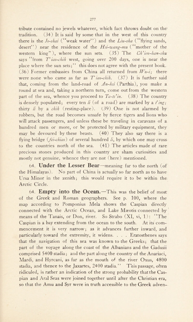 Ill tribute contained no jewels whatever, which fact throws doubt on the' tradition. (34) It is said by some that in the west of this country there is the Jo-shat (‘‘weak water”) and the Liu-sha (“flying sands, desert”) near the residence of the Hsi-wang-mu (“mother of the western king”), where the sun sets. (35) The Ch’ien-han-shu says “from T’iao-chih west, going over 200 days, one is near the place where the sun sets;” this does not agree with the present book. (36) Former embassies from China all returned from Wu-i; there were none who came as far as Τ' iao-chih. (37) It is further said that, coming from the land-road of Λη-hsi (Parthia), you make a round at sea and, taking a northern turn, come out from the western part of the sea, whence you proceed to Ta-ts’in. (38) The country is densely populated; every ten li (of a road) are marked by a t’ing; thirty li by a chih (resting-place). (39) One is not alarmed by robbers, but the road becomes unsafe by fierce tigers and lions who will attack passengers, and unless these be traveling in caravans of a hundred men or more, or be protected by military equipment, they may be devoured by these beasts. (40) They also say there is a flying bridge (fei-chiao) of several hundred li, by which one may cross to the countries north of the sea. (41) The articles made of rare precious stones produced in this country are sham curiosities and mostly not genuine, whence they are not (here) mentioned. 64. Under the Lesser Bear—meaning far to the north (of the Himalayas). No part of China is actually so far north as to have Ursa Minor in the zenith; this would require it to be within the Arctic Circle. 64. Empty into the Ocean.—This was the belief of most of the Greek and Roman geographers. See p. 100, where the map according to Pomponius Mela shows the Caspian directly connected with the Arctic Ocean, and Lake Maeotis connected by means of the Tanais, or Don, river. So Strabo (XI, vi, 1): “The Caspian is a bay extending from the ocean to the south. At its com- mencement it is very narrow; as it advances further inward, and particularly toward the extremity, it widens. . . . Eratosthenes says that the navigation of this sea was known to the Greeks; that the part of the voyage along the coast of the Albanians and the Gadusii comprised 5400 stadia; and the part along the country of the Anariaci, Mardi, and Hyrcani, as far as the mouth of the river Oxus, 4800 stadia, and thence to the Jaxartes, 2400 stadia.” This passage, often ridiculed, is rather an indication of the strong probability that the Cas- pian and Aral Seas were joined together until after the Christian era, so that the Amu and Syr were in truth accessible to the Greek adven-