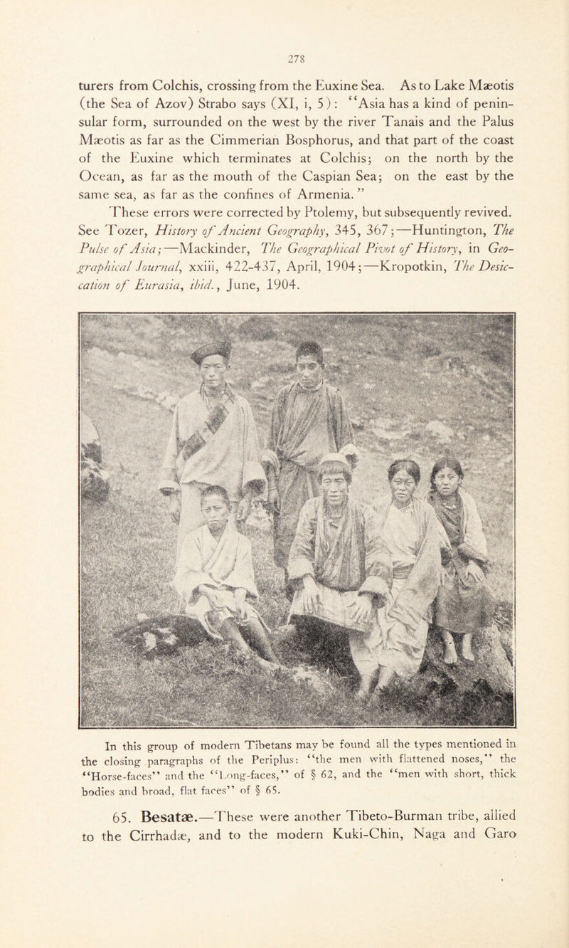 turers from Colchis, crossing from the Euxine Sea. As to Lake Maeotis (the Sea of Azov) Strabo says (XI, i, 5): “Asia has a kind of penin- sular form, surrounded on the west by the river Tanais and the Palus Maeotis as far as the Cimmerian Bosphorus, and that part of the coast of the Euxine which terminates at Colchis; on the north by the Ocean, as far as the mouth of the Caspian Sea; on the east by the same sea, as far as the confines of Armenia. ” These errors were corrected by Ptolemy, but subsequently revived. See Tozer, History of Ancient Geography, 345, 367;—Huntington, The Pulse of Asia;—Mackinder, The Geographical Pivot of History, in Geo- graphical Journal, xxiii, 422-437, April, 1904;—Kropotkin, The Desic- cation of Eurasia, ibid., June, 1904. In this group of modern Tibetans may be found all the types mentioned in the closing paragraphs of the Periplus: “the men with flattened noses,” the “Horse-faces” and the “Long-faces,” of § 62, and the “men with short, thick bodies and broad, flat faces” of § 65. 65. Besatae.—These were another Tibeto-Burman tribe, allied to the Cirrhadae, and to the modern Kuki-Chin, Naga and Garo