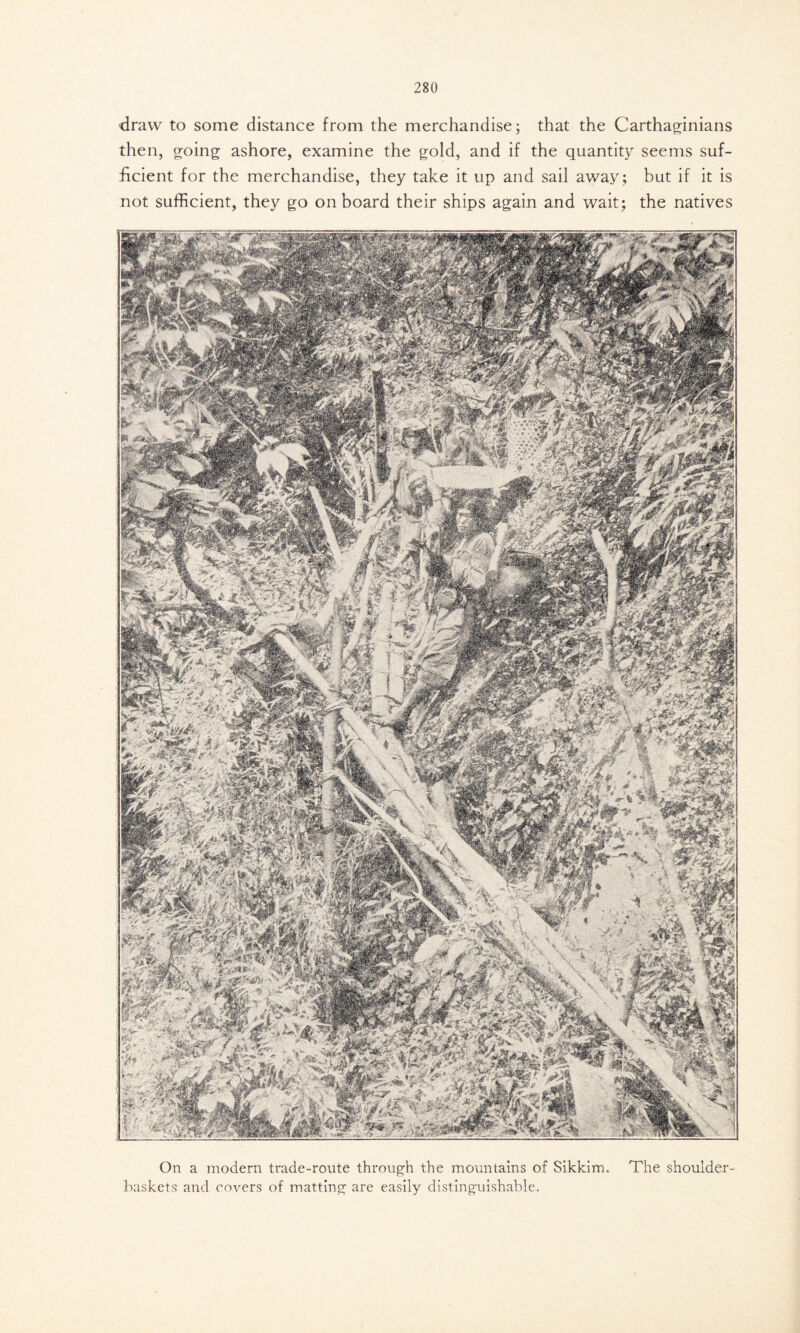 draw to some distance from the merchandise; that the Carthaginians then, going ashore, examine the gold, and if the quantity seems suf- ficient for the merchandise, they take it up and sail away; but if it is not sufficient, they go on board their ships again and wait; the natives On a modern trade-route through the mountains of Sikkim. The shoulder- baskets and covers of matting are easily distinguishable.