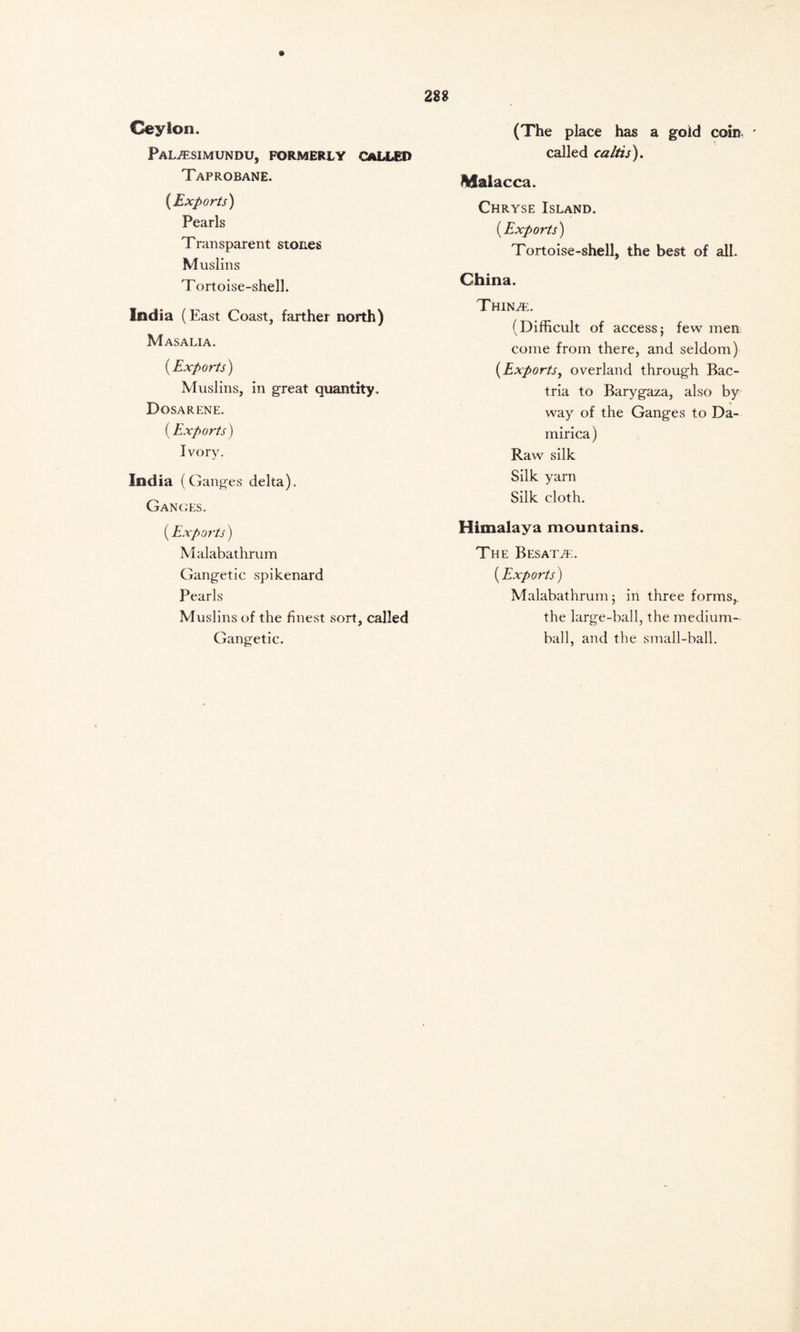 Ceylon. PaL/ESIMUNDU, FORMERLY CALLED Taprobane. (Exports) Pearls Transparent stones Muslins Tortoise-shell. India (East Coast, farther north) M ASALIA. (Exports) Muslins, in great quantity. Dosarene. (Exports) Ivory. India (Ganges delta). Ganges. (Exports) Malabathrum Gangetic spikenard Pearls Muslins of the finest sort, called Gangetic. (The place has a gold coin * called caltis). Malacca. Chryse Island. (Exports) Tortoise-shell, the best of all. China. Thinte. (Difficult of access; few men come from there, and seldom) (Exports, overland through Bac- tria to Barygaza, also by way of the Ganges to Da- mirica) Raw silk Silk yarn Silk cloth. Himalaya mountains. The Besata:. (Exports) Malabathrum; in three forms,, the large-ball, the medium- ball, and the small-ball.