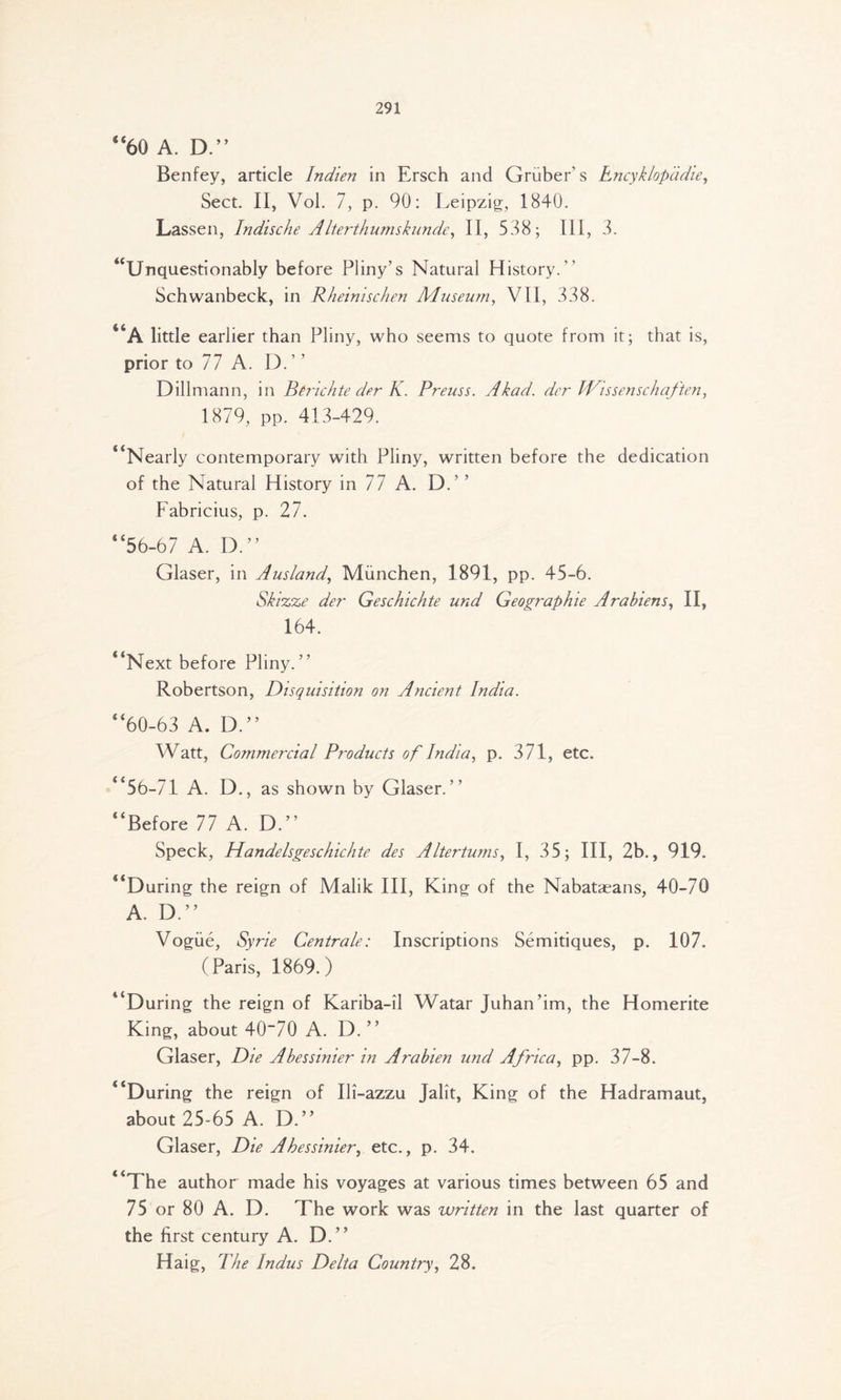 “60 A. D.” Benfey, article Indien in Ersch and Gruber’s Encyklopadie, Sect. II, Vol. 7, p. 90: Leipzig, 1840. Lassen, Indische AIterthumskunde, II, 538; III, 3. ^Unquestionably before Pliny’s Natural History.’’ Schwanbeck, in Rheinischen Museum, VII, 338. “A little earlier than Pliny, who seems to quote from it; that is, prior to 77 A. D.” Dillmann, in Bhichte der K. Preuss. Akad. der Wissenschaften, 1879, pp. 413-429. “Nearly contemporary with Pliny, written before the dedication of the Natural History in 77 A. D.’ ’ Fabricius, p. 27. “56-67 A. D.” Glaser, in Ausland, Mimchen, 1891, pp. 45-6. Skizze der Geschichte und Geographie Arabiens, II, 164. “Next before Pliny.” Robertson, Disquisition on Ancient India. “60-63 A. D.” Watt, Commercial Products of India, p. 371, etc. “56-71 A. D., as shown by Glaser.” “Before 77 A. D.” Speck, Handelsgeschichte des Altertums, I, 35; III, 2b., 919. “During the reign of Malik III, King of the Nabataeans, 40-70 A. D.” Vogue, Syrie Centrale: Inscriptions Semitiques, p. 107. (Paris, 1869.) “During the reign of Kariba-il Watar Juhan’im, the Homerite King, about 40~70 A. D. ” Glaser, Die Abessinier in Arabien und Africa, pp. 37-8. “During the reign of Ili-azzu Jalit, King of the Hadramaut, about 25-65 A. D.” Glaser, Die Abessinier, etc., p. 34. “The author made his voyages at various times between 65 and 75 or 80 A. D. The work was written in the last quarter of the first century A. D.” Haig, The Indus Delta Country, 28.