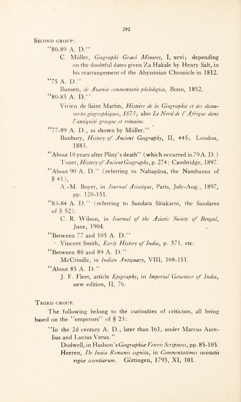 Second group: “80-89 A. D.” C. Muller, Geographi Gresci Minores, I, xcvi; depending on the doubtful dates given Za Hakale by Henry Salt, in his rearrangement of the Abyssinian Chronicle in 1812. “75 A. D.” Bunsen, de A%ania commentatio philologica, Bonn, 1852. “80-85 A. D.” Vivien de Saint Martin, Histoire de la Geographic et des d'ecou- vertes geographiques, 1873; also Le Nord de Γ Afrique dans Γ antiquite grecque et romaine. “77-89 A. D., as shown by Muller. ” Bunbury, History of Ancient Geography, II, 445; London, 1883. “About lOyears after Pliny’s death” (which occurred in79A. D.) Tozer, History of Ancient Geography^ p. 274 : Cambridge, 1897. “About 90 A. D.” (referring to Nahapana, the Nambanus of § 41), A.-M. Boyer, in Journal Asiatique, Paris, July-Aug., 1897, pp. 120-151. “83-84 A. D.” (referring to Sundara Satakarni, the Sandares of § 52). C. R. Wilson, in Journal of the Asiatic Society of Bengal> June, 1904. “Between 77 and 105 A. D.” • Vincent Smith, Early History of India, p. 371, etc. “Between 80 and 89 A. D.” McCrindle, in Indian Antiquary, VIII, 108-151. “About 85 A. D.” J. F. Fleet, article Epigraphy, in Imperial Gazetteer of Indiay new edition, II, 76. Th IRD GROUP. The following belong to the curiosities of criticism, all being based on the “emperors” of § 23: “In the 2d century A. D., later than 161, under Marcus Aure- lius and Lucius Verus. ” Dodwell, in Hudson’s Geographies Veteris Scriptores, pp. 85-105. Heeren, De India Romanis cognita, in Commentatumes societatis regia scientiarum. Gottingen, 1793, XI, 101.