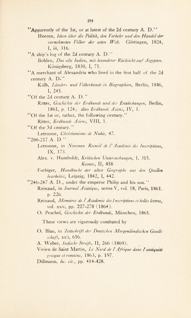 * ‘Apparently of the 1st, or at latest of the 2d century A. D.” Heeren, Ideen iiber die Politik, den Verkehr und den Handel der vornehmsten Volker der alten Welt. Gottingen, 1824, I, iii, 316. “A ship’s log of the 2d century A. D.” Bohlen, Das alte Indien, mit besonderer Rucksicht auf A egyp ten. Konigsberg, 1830, I, 71. “A merchant of Alexandria who lived in the first half of the 2d century A. D.” Kulb, Lander- und V'olkerkunde in Biographien, Berlin, 1846, I, 245. “Of the 2d century A. D. ” Ritter, Geschichte der Erdkunde und der Entdeckungen, Berlin, 1861, p. 124; also Erdkunde Asiens, IV, 1. “Of the 1st or, rather, the following century.” Ritter, Erdkunde A siens, VIII, 1. “Of the 3d century. ” Letronne, Christianisme de Nubie, 47. “200-217 A. D.” Letronne, in Nouveau Recueil de F Academic des Inscriptions, IX, 173. Alex. v. Humboldt, Kritischen Untersuchungen, 1, 315. Kosmos, II, 458. Forbiger, Handbuche der alten Geographe aus den Quellen bearbeitet, Leipzig, 1842, I, 442. “246-247 A. D., under the emperor Philip and his son.” Reinaud, in Journal Asiatique, series V, vol. 18, Paris, 1861.. p. 226. Reinaud, Memoires de ί Acadenue des I ascriptions et belles lettres,, vol. xxiv, pp. 227-278 (1864). O. Peschel, Geschichte der Erdkunde, Munchen, 1865. T hese views are vigorously combated by O. Blau, in Zeitschrift der Deutschen Morgen landischcn Gesell- schaft, xx:i, 656. A. Weber, 1ndische Streife, II, 266 (1869). Vivien de Saint Martin, Le Nord de /’ Afrique dans Iantiquite grecque et romaine, 1863, p. 197. Dillmann, loc. cit., pp. 414-428.