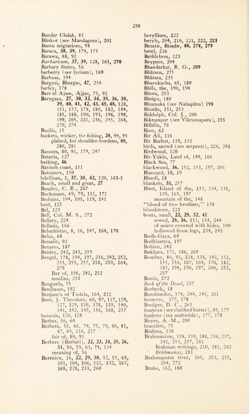 Bandar Ululah, 85 Bankot (see Mandagora), 201 Bantu migrations, 98 Baraca, 38, 39, 174, 175 Barawa, 88, 92 Barbaricum, 37, 39, 128, 165, 270 Barbary States, 56 barberry (see lycium), 169 Barbosa, 194 Bargysi, Bhargas, 47, 254 barley, 178 Barr el Ajam, Ajjan, 75, 92 Barygaza, 27, 30, 32, 34, 35, 36, 38, 39, 40, 41, 42, 43, 45, 48, 128, 151, 153, 178, 180, 182, 184, 185, 188, 190, 193, 196, 198, 199, 205, 221, 236, 245, 268, 270, 274 Basilis, 15 baskets, wicker, for fishing, 28, 94, 95 plaited, for shoulder-burdens, 48, 280, 281 Bassora, 80, 91, 179, 247 Batavia, 127 bathing, 46 Batineh coast, 151 Batrasave, 150 bdellium, 3, 37, 38, 42, 120, 163-5 Beach, small and great, 27 Beazley, C. R., 267 Beckmann, 69, 79, 111, 171 Beduins, 104, 105, 119, 141 beef, 123 Bel, 123 Bell, Col. M. S., 272 Bellary, 224 Bellasis, 166 Beluchistan, 8, 16, 147, 164, 170 Belus, 68 Benadir, 92 Benares, 187 Benfey, 242, 243, 259 Bengal, 178, 194, 197, 236, 242, 252, 253, 255, 257, 258, 259, 264, 279 Bay of, 196, 241, 252 muslins, 258 Benguela, 75 Benihasan, 192 Benjamin of Tudela, 164, 211 Bent, j. Theodore, 60, 97, 117, 119, 127, 129, 130, 138, 139, 140, 141, 142, 145, 156, 168, 237 benzoin, 120, 128 Berber, 56, 60 Berbera, 56, 66, 74, 75, 79, 80, 81, 87, 89, 116, 217 fair of, 80, 91 Berbers (Barbari), 22, 23, 24, 25, 26, 31, 56, 59, 63, 74, 114 meaning of, 56 Berenice, 16, 22, 29, 30, 52, 55, 68, 101, 104, 106, 121, 132, 167, 168, 228, 233, 260 beryllium, 222 beryls, 204, 210, 221, 222, 223 Besatae, Bisadae, 48, 278, 279 betel, 216 Bethlehem, 123 Beypore, 204 Bhandarkar, R. G., 209 Bharana, 275 Bharata, 235 Bharukacha, 65, 180 Bhils, the, 190, 194 Bhota, 25 3 Bhrigu, 180 Bhumaka (see Nahapana) 198 Bhutan, 151, 25 3 Biddulph, Col. J., 200 Bikrampur (see Vikramapura), 255 Bilbilis, 70 Bion, 62 Bir Ali, 116 Bir Barhut, 119, 13 3 birds, sacred (see serpents), 226, 241 Birdwood, 120 Bit-Yakin, Land of, 149, 160 Black Sea, 77 blackwood, 36, 152, 153, 197, 201 Blancard, 18, 19 Blandi, 18 blankets, 31, 257 Blest, Island of the, 13 3, 134, 135, 139, 163, 197 mountain of the, 148 “blood of two brothers,” 138 bloodstone, 223 boats, small, 22, 25, 32, 41 sewed, 28, 36, 151, 154, 244 of osiers covered with hides, 190 hollowed from logs, 234, 243 Bodh-Gaya, 64 Bodhisattva, 197 Bohlen, 242 Bokhara, 171, 186, 269 Bombay, 80, 91, 118, 138, 143, 152, 155, 156, 167, 169, 176, 182, 183, 194, 196, 197, 200, 252, 257 Bonin, 272 Book of the Dead, 237 Borheck, 18 Boroboedor, 174, 244, 245, 261 bosmoros, 177, 178 Boulger, D. C., 263 boutyron (see clarified butter), 89, 177 boutyros (see asafoetida), 177, 178 Boyer, A.-M., 200 bracelets, 75 Brahma, 138 Brahmanism, 138, 139, 188, 236, 237, 241, 253, 257, 281 Brahman writings, 210, 281, 282 ' Brahmanas, 281 Brahmaputra river, 165, 253, 255, 264, 272 Braho, 162, 180