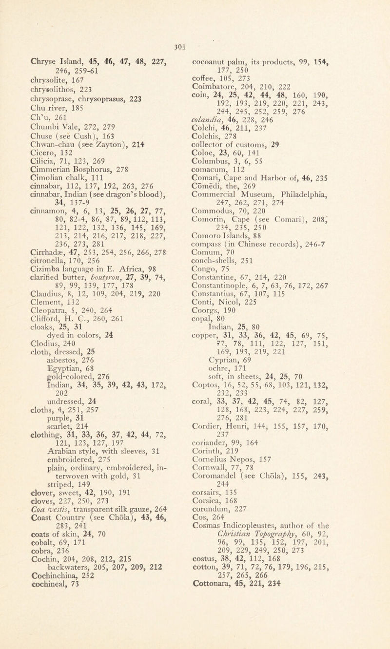 Chryse Island, 45, 46, 47, 48, 227, 246, 259-61 chrysolite, 167 chrysolithos, 223 chrysoprase, chrysoprasus, 223 Chu river, 185 Ch’u, 261 Chumbi Vale, 272, 279 Chuse (see Cush), 163 Chwan-chau (see Zayton), 214 Cicero, 132 Cilicia, 71, 123, 269 Cimmerian Bosphorus, 278 Cimolian chalk, 111 cinnabar, 112, 137, 192, 263, 276 cinnabar, Indian (see dragon’s blood), 34, 137-9 cinnamon, 4, 6, 13, 25, 26, 27, 77, 80, 82-4, 86, 87, 89, 112, 113, 121, 122, 132, 136, 145, 169, 213, 214, 216, 217, 218, 227, 236, 273, 281 Cirrhadas, 47, 253, 254, 256, 266, 278 citronella, 170, 256 Cizimba language in E. Africa, 98 clarified butter, boutyron, 27, 39, 74, 89, 99, 139, 177, 178 Claudius, 8, 12, 109, 204, 219, 220 Clement, 132 Cleopatra, 5, 240, 264 Clifford, H. C., 260, 261 cloaks, 25, 31 dyed in colors, 24 Clodius, 240 cloth, dressed, 25 asbestos, 276 Egyptian, 68 gold-colored, 276 Indian, 34, 35, 39, 42, 43, 172, 202 undressed, 24 cloths, 4, 251, 257 purple, 31 scarlet 214 clothing, 31, 33, 36, 37, 42, 44, 72, 121, 123, 127, 197 Arabian style, with sleeves, 31 embroidered, 275 plain, ordinary, embroidered, in- terwoven with gold, 31 striped, 149 clover, sweet, 42, 190, 191 cloves, 227, 250, 273 Coa 'vestis, transparent silk gauze, 264 Coast Country (see Chola), 43, 46, 283, 241 coats of skin, 24, 70 cobalt, 69, 171 cobra, 236 Cochin, 204, 208, 212, 215 backwaters, 205, 207, 209, 212 Cochinchina, 252 cochineal, 73 cocoanut palm, its products, 99, 154, 177, 250 coffee, 105, 273 Coimbatore, 204, 210, 222 coin, 24, 25, 42, 44, 48, 160, 190, 192, 193, 219, 220, 221, 243, 244, 245, 252, 259, 276 colandia, 46, 228, 246 Colchi, 46, 211, 237 Colchis, 278 collector of customs, 29 Coloe, 23, 60, 141 Columbus, 3, 6, 55 comacum, 112 Comari, Cape and Harbor of, 46, 235 Cbmedi, the, 269 Commercial Museum, Philadelphia, 247, 262, 271, 274 Commodus, 70, 220 Comorin, Cape (see Comari), 208, 234, 235, 250 Comoro Islands, 88 compass (in Chinese records), 246-7 Comum, 70 conch-shells, 251 Congo, 75 Constantine, 67, 214, 220 Constantinople, 6, 7, 63, 76, 172, 267 Constantius, 67, 107, 115 Conti, Nicol, 225 Coorgs, 190 copal, 80 Indian, 25, 80 copper, 31, 33, 36, 42, 45, 69, 75, 77, 78, 111, 122, 127, 151, 169, 193, 219, 221 Cyprian, 69 ochre, 171 soft, in sheets, 24, 25, 70 Coptos, 16, 52, 55, 68, 103, 121, 132, 232, 233 coral, 33, 37, 42, 45, 74, 82, 127, 128, 168, 223, 224, 227, 259, 276, 281 Cordier, Henri, 144, 155, 157, 170, 237 coriander, 99, 164 Corinth, 219 Cornelius Nepos, 157 Cornwall, 77, 78 Coromandel (see Chola), 155, 243, 244 corsairs, 135 Corsica, 168 corundum, 227 Cos, 264 Cosmas Indicopleustes, author of the Christian Topography, 60, 92, 96, 99, 135, 152, 197, 201, 209, 229, 249, 250, 273 costus, 38, 42, 112, 168 cotton, 39, 71, 72, 76, 179, 196, 215, 257, 265, 266 Cottonara, 45, 221, 234