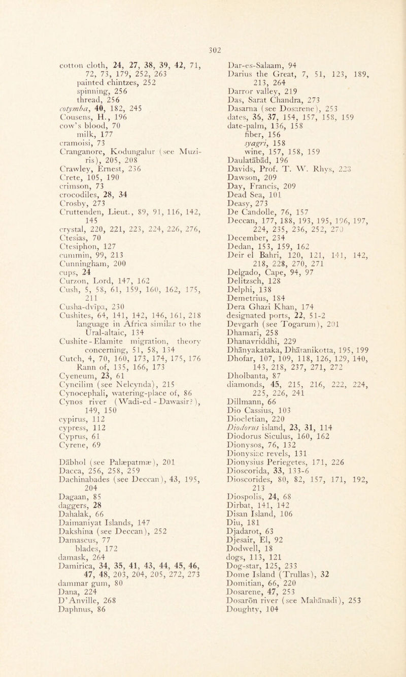 cotton cloth, 24, 27, 38, 39, 42, 71, 72, 73, 179, 252, 263 painted chintzes, 252 spinning, 256 thread, 256 cotymba, 40, 182, 245 Cousens, H., 196 cow’s blood, 70 milk, 177 cramoisi, 73 Cranganore, Kodungalur (see Muzi- ris), 205, 208 Crawley, Ernest, 236 Crete, 105, 190 crimson, 73 crocodiles, 28, 34 Crosby, 273 Cruttenden, Lieut., 89, 91, 116, 142, 145 crystal, 220, 221, 223, 224, 226, 276, Ctesias, 70 Ctesiphon, 127 cummin, 99, 213 Cunningham, 200 cups, 24 Curzon, Lord, 147, 162 Cush, 5, 58, 61, 1 59, 160, 162, 175, 211 Cusha-dvlpa, 230 Cushites, 64, 141, 142, 146, 161, 218 language in Africa similar to the Ural-altaic, 134 Cushite - Elamite migration, theory concerning, 51, 58, 134 Cutch, 4, 70, 160, 173, 174, 175, 176 Rann of, 135, 166, 173 Cyeneum, 23, 61 Cyncilim (see Nelcynda), 215 Cynocephali, watering-place of, 86 Cynos river (Wadi-ed - Dawasir?), 149, 150 cypirus, 112 cypress, 112 Cyprus, 61 Cyrene, 69 Dabhol (see Palaepatmae), 201 Dacca, 256, 258, 259 Dachinabades (see Deccan), 43, 195, 204 Dagaan, 85 daggers, 28 Dahalak, 66 Daimaniyat Islands, 147 Dakshina (see Deccan), 252 Damascus, 77 blades, 172 damask, 264 Damirica, 34, 35, 41, 43, 44, 45, 46, 47, 48, 203, 204, 205, 272, 273 dammar gum, 80 Dana, 224 D’Anville, 268 Daplmus, 86 Dar-es-Salaam, 94 Darius the Great, 7, 51, 123, 189, 213, 264 Darror valley, 219 Das, Sarat Chandra, 273 Dasarna (see Dosarene), 253 dates, 35, 37, 154, 157, 158, 159 date-palm, 136, 158 fiber, 156 syagri, 158 wine, 157, 158, 1 59 Daulatabad, 196 Davids, Prof. T. W. Rhys, 228 Dawson, 209 Day, Erancis, 209 Dead Sea, 101 Deasy, 273 De Candolle, 76, 157 Deccan, 177, 188, 193, 195, 196, 197, 224, 235, 236, 252, 270 December, 234 Dedan, 15 3, 159, 162 Deir el Bahri, 120, 121, 141, 142, 218, 228, 270, 271 Delgado, Cape, 94, 97 Delitzsch, 128 Delphi, 138 Demetrius, 184 Dera Ghazi Khan, 174 designated ports, 22, 51-2 Devgarh (see Togarum), 201 Dhamari, 25 8 Dhanavriddhi, 229 Dhanyakataka, Dhavanikotta, 195, 199 Dhofar, 107, 109, 118, 126, 129, 140, 143, 218, 237, 271, 272 Dholbanta, 87 diamonds, 45, 215, 216, 222, 224, 225, 226, 241 Dillmann, 66 Dio Cassius, 103 Diocletian, 220 Diodorus island, 23, 31, 114 Diodorus Siculus, 160, 162 Dionysos, 76, 132 Dionysiac revels, 131 Dionysius Periegetes, 171, 226 Dioscorida, 33, 13 3-6 Dioscorides, 80, 82, 157, 171, 192, 213 Diospolis, 24, 68 Dirbat, 141, 142 Disan Island, 106 Diu, 181 Djadarot, 63 Djesair, El, 92 Dodwell, 18 dogs, 113, 121 Dog-star, 125, 233 Dome Island (Trullas), 32 Domitian, 66, 220 Dosarene, 47, 253 Dosaron river (see Mahanadi), 253 Doughty, 104