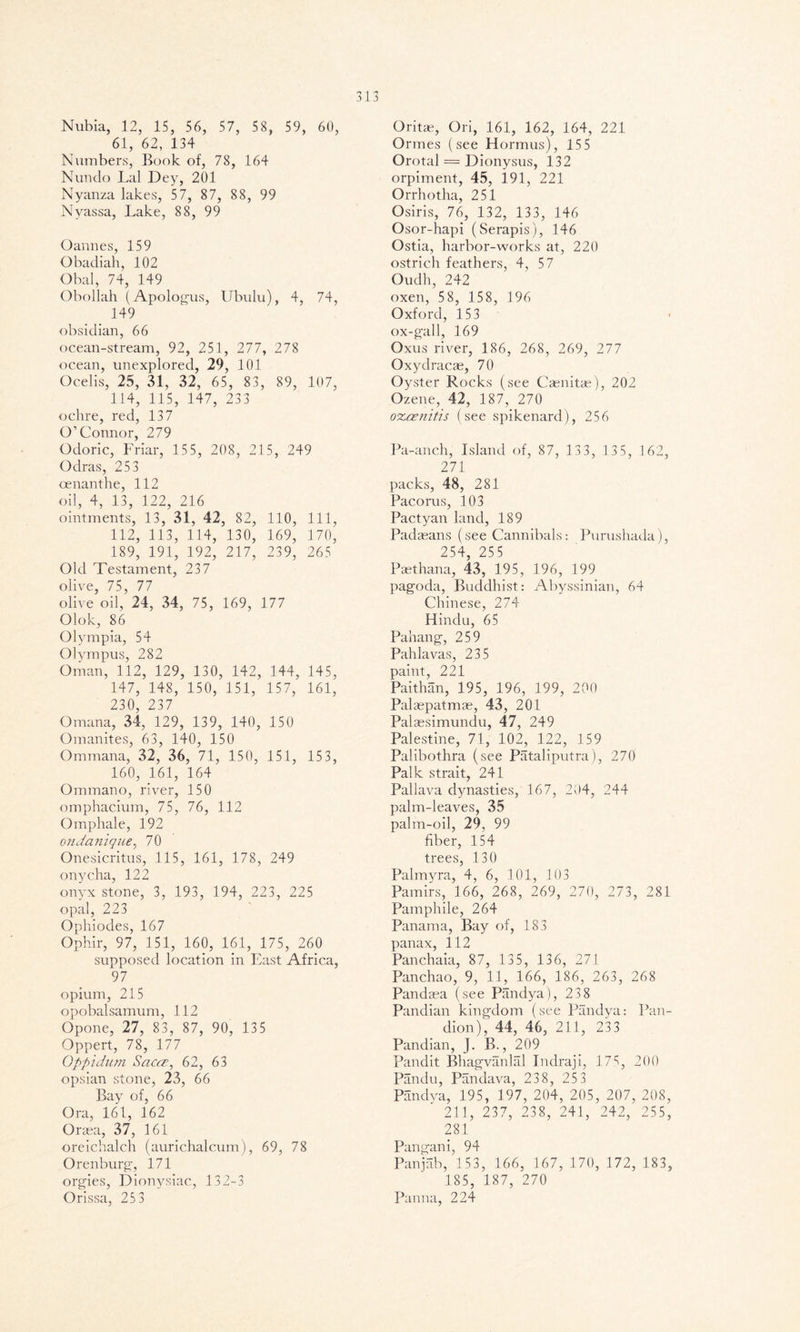 Nubia, 12, 15, 56, 57, 58, 59, 60, 61, 62, 134 Numbers, Book of, 78, 164 Nundo Lai Dey, 201 Nyanza lakes, 57, 87, 88, 99 Nyassa, Lake, 88, 99 Oannes, 159 Obadiah, 102 Obal, 74, 149 Obollah (Apologus, Ubulu), 4, 74, 149 obsidian, 66 ocean-stream, 92, 251, 277, 278 ocean, unexplored, 29, 101 Ocelis, 25, 31, 32, 65, 83, 89, 107, 114, 115, 147, 233 ochre, red, 137 O’Connor, 279 Odoric, Friar, 155, 208, 215, 249 Odras, 253 oenanthe, 112 oil, 4, 13, 122, 216 ointments, 13, 31, 42, 82, 110, 111, 112, 113, 114, 130, 169, 170, 189, 191, 192, 217, 239, 265 Old Testament, 237 olive, 75, 77 olive oil, 24, 34, 75, 169, 177 Olok, 86 Olympia, 54 Olympus, 282 Oman, 112 , 129, 130, 142, 144, 145, 147, 148, 150, 151, 157, 161, 230, 237 Omana, 34 , 129, 139, 140, 150 Om unites, 63, 140, 150 Ommana, 32, 36 , 71, 150, 151, 153, 160, 161, 164 Ommano, river, 150 omphacium, 75, 76, 112 Omphale, 192 cmdanique, 70 Onesicritus, 115, 161, 178, 249 onycha, 122 onyx stone, 3, 193, 194, 223, 225 opal, 223 Ophiodes, 167 Ophir, 97, 151, 160, 161, 175, 260 supposed location in East Africa, 97 opium, 215 opobalsamum, 112 Opone, 27, 83, 87, 90, 135 Oppert, 78, 177 Oppidum SaccE, 62, 63 opsian stone, 23, 66 Bay of, 66 Ora, 161, 162 Orasa, 37, 161 oreichalch (aurichalcum), 69, 78 Orenburg·, 171 orgies, Dionysiac, 132-3 Orissa, 25 3 Oritae, Ori, 161, 162, 164, 221 Ormes (see Hormus), 155 Orotal = Dionysus, 132 orpiment, 45, 191, 221 Orrhotha, 251 Osiris, 76, 132, 133, 146 Osor-hapi (Serapis), 146 Ostia, harbor-works at, 220 ostrich feathers, 4, 57 Oudh, 242 oxen, 58, 158, 196 Oxford, 153 ox-gall, 169 Oxus river, 186, 268, 269, 277 Oxydracae, 70 Oyster Rocks (see Caenitae), 202 Ozene, 42, 187, 270 ozcznitis (see spikenard), 256 Pa-anch, Island of, 87, 133, 135, 162, 271 packs, 48, 281 Pacorus, 103 Pactyan land, 189 Padaeans (see Cannibals: Purushada), 254, 255 Paethana, 43, 195, 196, 199 pagoda, Buddhist: Abyssinian, 64 Chinese, 274 Hindu, 65 Pahang, 259 Pahlavas, 235 paint, 221 Paithan, 195, 196, 199, 200 Palaepatmae, 43, 201 Palcesimundu, 47, 249 Palestine, 71, 102, 122, 159 Palibothra (see Pataliputra), 270 Palk strait, 241 Pallava dynasties, 167, 204, 244 palm-leaves, 35 palm-oil, 29, 99 fiber, 154 trees, 130 Palmyra, 4, 6, 101, 103 Pamirs, 166, 268, 269, 270, 273, 281 Pamphile, 264 Panama, Bay of, 183 panax, 112 Panchaia, 87, 135, 136, 271 Panchao, 9, 11, 166, 186, 263, 268 Pandasa (see Pandya), 23 8 Pandian kingdom (see Pandya: Pan- dion), 44, 46, 211, 233 Pandian, J. B., 209 Pandit Bhagvanlal Indraji, 175, 200 Pandu, Pandava, 23 8, 25 3 Pandya, 195, 197, 204, 205, 207, 208, 211, 237, 238, 241, 242, 255, 281 Pangani, 94 Panjab, 153, 166, 167, 170, 172, 183, 185, 187, 270 Panna, 224