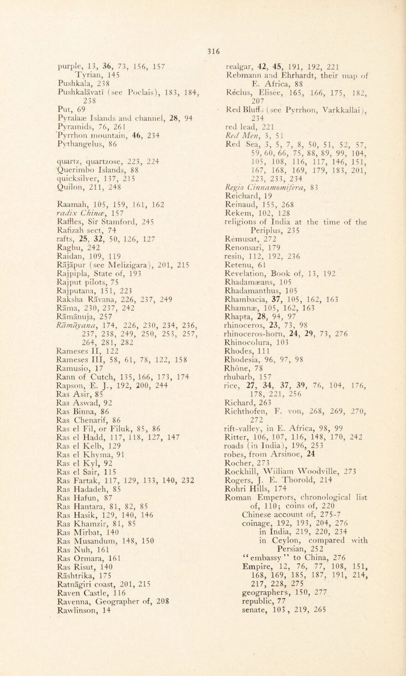 purple, 13, 36, 73, 156, 157 Tyrian, 145 Pushkala, 23 8 Pushkalavati (see Poclais), 183, 184, 238 Put, 69 Pyralaae Islands and channel, 28, 94 Pyramids, 76, 261 Pyrrhon mountain, 46, 234 Pvthangelus, 86 quartz, quartzose, 223, 224 Querimbo Islands, 88 quicksilver, 137, 215 Quilon, 211, 248 Raamah, 105, 159, 161, 162 radix Chinee, 157 Raffles, Sir Stamford, 245 Rafizah sect, 74 rafts, 25, 32, 50, 126, 127 Raghu, 242 Raidan, 109, 119 Rajapur (see Melizigara), 201, 215 Rajpipla, State of, 193 Rajput pilots, 75 Rajputana, 151, 223 Raksha Ravana, 226, 237, 249 Rama, 230, 237, 242 Ramanuja, 257 Ramayana, 174, 226, 230, 234, 236, 237, 238, 249, 250, 253, 257, 264, 281, 282 Rameses II, 122 Rameses III, 58, 61, 78, 122, 158 Ramusio, 17 Rann of Cutch, 13 5, 166, 173, 174 Rapson, E. J., 192, 200, 244 Ras Asir, 85 Ras Aswad, 92 Ras Binna, 86 Ras Chenarif, 86 Ras el Fil, or Filuk, 85, 86 Ras el Hadd, 117, 118, 127, 147 Ras el Kelb, 129 Ras el Khyma, 91 Ras el Kyi, 92 Ras el Sair, 115 Ras Fartak, 117, 129, 133, 140, 232 Ras Hadadeh, 85 Ras Hafun, 87 Ras Hantara, 81, 82, 85 Ras Hasik, 129, 140, 146 Ras Khamzir, 81, 85 Ras Mirbat, 140 Ras Musandum, 148, 150 Ras Nuh, 161 Ras Ormara, 161 Ras Risut, 140 Rashtrika, 175 Ratnagiri coast, 201, 215 Raven Castle, 116 Ravenna, Geographer of, 208 Rawlinson, 14 realgar, 42, 45, 191, 192, 221 Rebmann and Ehrhardt, their map of E. Africa, 88 Reclus, Elisee, 165, 166, 175, 182, 207 Red Bluffs (see Pyrrhon, Varkkallaij, 234 red lead, 221 Red Men, 3, 51 Red Sea, 3, 5, 7, 8, 50, 51, 52, 57, 59, 60, 66, 75, 88, 89, 99, 104, 105, 108, 116, 117, 146, 151, 167, 168, 169, 179, 183, 201, 223, 233, 234 Re gin Cinnamomifera, 8 3 Reichard, 19 Reinaud, 1 55, 268 Rekem, 102, 128 religions of India at the time of the Periplus, 23 5 Remusat, 272 Renonsari, 179 resin, 112, 192, 236 Retenu, 61 Revelation, Book of, 13, 192 Rhadamaeans, 105 Rhadamanthus, 105 Rhambacia, 37, 105, 162, 163 Rhamnas, 105, 162, 163 Rhapta, 28, 94, 97 rhinoceros, 23, 73, 98 rhinoceros-horn, 24, 29, 73, 276 Rhinocolura, 103 Rhodes, 111 Rhodesia, 96, 97, 98 Rhone, 78 rhubarb, 157 rice, 27, 34, 37, 39, 76, 104, 176, 178, 221, 256 Richard, 263 Richthofen, F. von, 268, 269, 270, 272 rift-valley, in E. Africa, 98, 99 Ritter, 106, 107, 116, 148, 170, 242 roads (in India), 196, 253 robes, from Arsinoe, 24 Rocher, 273 Rockhill, William Woodville, 273 Rogers, J. E. Thorold, 214 Rohri Hills, 174 Roman Emperors, chronological list of, 110; coins of, 220 Chinese account of, 275-7 coinage, 192, 193, 204, 276 in India, 219, 220, 234 in Ceylon, compared with Persian, 252 “embassy” to China, 276 Empire, 12, 76, 77, 108, 151, 168, 169, 185, 187, 191, 214, 217, 228, 275 geographers, 150, 277 republic, 77 senate, 103 , 219, 265