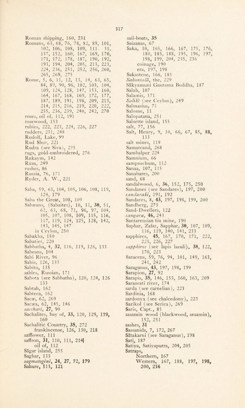 Roman shipping, 160, 231 Romans, 63 , 68, 76, 78, 82 , 89, 101, 102, 106, 108, 109, 111. 31, 137, 152, 160, 167, 169, 170, 171, 172, 178, 187, 190, 192, 193, 194, 204, 205, 213, 223, 224, 236, 251, 252, 256, 260, 265, 269, 275 Rome, 5, 6 , 11, 12, 13, 14, 63 , 65, 84, 89, 9C l, 96, 102, 103, 104, 109, 124, 128, 147, 153, 160, 164, 167, 168, 169, 172, 177, 187, 189, 191, 198, 209, 213, 214, 215, 216, 219, 220, 222, 235, 236, 239, 240, 242, 270 roses, oil of , 112 , 191 rosewood, 153 rubies, 222, 223, 224, 226, 227 rudders, 231, 248 Rudolf, Lake, 99 Rud Shur, 221 Rudra (see Siva), 23 5 rugs, gold-embroidered, 276 Rukaym, 142 Rum, 249 rushes, 86 Russia, 76, 171 Ryder, A. W., 221 Saba, 59, 63, 104, 105, 106, 108, 119, 124, 179 Saba the Great, 108, 109 Saba^ans, (Sabaites), 10, 11, 30, 51, 62, 63, 68, 71, 96, 97, 104, 105, 107, 108, 109, 115, 116, 117, 119, 124, 125, 128, 142, 143, 145, 147 in Ceylon, 250 Sabakha, 150 Sabatier, 220 Sabbatha, 4, 32, 116, 119, 126, 133 Sabeans, 104 Sabi River, 96 Sabis, 126, 133 Sabitu, 135 sables, Russian, 171 Sabota (see Sabbatha), 120, 124, 126 133 Sabtah, 162 Sabteca, 162 Sacae, 62, 269 Sacaea, 62, 145, 146 saccharic 27, 90 Sachalites, bay of, 33, 120, 129, 139, 160 Sachalitic Country, 35, 272 frankincense, 126, 130, 218 safflower, 111 saffron, 31, 110, 111, 214| oil of, 112 Sagar island, 255 Saghar, 133 sagmatogeney 24, 27, 72, 179 Sahure, 113, 121 sail-boats, 35 Saizanas, 67 Saka, 10, 165, 166, 167, 175, 176, 180, 185, 188, 195, 196, 197, 198, 199, 204, 235, 236 coinage, 190 era, 197, 198 Sakastene, 166, 185 Sakuntala, the, 229 Sakyamuni Gautama Buddha, 187 Salah, 107 Salamis, 171 Salike (see Ceylon), 249 Salmasius, 71 Salome, 11 Salopatana, 251 Salsette island, 15 5 salt, 77, 156 Salt, Henry, 9, 10, 66, 67, 85, 88, 133 salt mines, 119 Samarcand, 268 Sambalpur 224 Samnium, 66 sampsuchum, 112 Sanaa, 107, 115 Sanabares, 200 sand, 68 sandalwood, 6, 36, 152, 175, 250 Sandanes (see Sandares), 197, 200 sandarake, 191, 192 Sandares, 8, 43, 197, 198, 199, 200 Sandberg, 273 Sand-Dwellers, 122 sangara, 46, 243 Santarensian tin mine, 190 Saphar, Zafar, Sapphar, 30, 107, 109, 116, 119, 140, 141, 233 sapphires, 45, 167, 170, 171, 222, 223, 226, 227 sapphiros (see lapis lazuli), 38, 122, 170, 223 Saracens, 59, 76, 94, 101, 149, 163, 241, 242 Saraganus, 43, 197, 198, 199 Sarapion, 27, 92 Sarapis, 35, 146, 153, 160, 163, 209 Sarasvati river, 174 sarda (see carnelian), 223 Sardinia, 168 sardonyx (see chalcedony), 223 Sarikol (see Serica), 269 Saris, Capt., 85 sasamin wood (blackwood, sesamin), 152, 251 sashes, 31 Sassanids, 7, 172, 267 Satakarni (see Saraganus), 198 Satl, 187 Satiya, Satiyaputra, 204, 205 Satraps, Northern, 167 Western, 167, 188, 197, 198, 200, 236