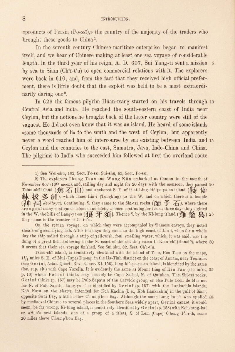 ((products of Persia (Po-ss'i),» tlie country of the majority of the traders who brought these goods to China1. In the seventh century Chinese maritime enterprise began to manifest itself, and we hear of Chinese making at least one sea voyage of considerable length. In the third year of his reign, A. D. 607, Sui Yang-ti sent a mission 5 by sea to Siam (Chfi-t?u) to open commercial relations with it. The explorers were back in 610, and，from the fact that they received high official prefer- ment, there is little doubt that the exploit was held to be a most extraordi- narily daring one2. In 629 the famous pilgrim Hiian-tsang started on his travels through 10 Central Asia and India. He reached the south-eastern coast of India near Ceylon, but the notions he brought back of the latter country were still of the vaguest. He did not even know that it was an island. He heard of some islands «some thousands of li» to the south and the west of Ceylon, but apparently never a word reached him of intercourse by sea existing between India and 15 Ceylon and the countries to the east, Sumatra, Java，Indo-China and China. The pilgrims to India who succeeded him followed at first the overland route 1) See Wei-shu, 102, Sect. Po-ssi. Sui-sliu, 83, Sect. Po-ssi. 2) The explorers Chang Tsun and Wang Kiin embarked at Canton in the month of November 607 (10th moon), and, sailing day and night for 20 days with the monsoon, they passed 20 Tsiau-shi island 山)and anchored S. E. of it at Ling-kie-po-pa-to island ([^ jjjjj 鉢拔多洲)， which faces Lin-i (Tongking) to the W. and on which, there is a temple (乎申予司 devalaya). Continuing S. they came to the ShX-tzi rocks (0币 where there are a great many contiguous islands and islets, whence continuing for two or three days they sighted in the W. the hills of Lang-ya-sii 牙* Thence S. by the Ki-lung island (奚隹 25 they came to the frontier of Cii'i-t'u. On the return voyage, on which they were accompanied by Siamese envoys, they noted shoals of green flying-fisli. After ten days they came to the high coast of Lin-i, when for a whole day the ship sailed through a strip of yellowish, foul bmelling water, wliich, it was said, was the dung of a great fish. Following to the N. coast of tlie sea they came to Kiau-chi' (Hanoi?), where 30 it seems that their sea voyage finished. See Sui shu, 82. Sect. Cli'i-fu. Tsiau-shi island, is tentatively identified with the island of Tseu, Hon Tseu on the maps, IV2 miles S. E. of Mui (Cape) Duong, in tlie Ha-Tinli district on the coast of Amiam，near Tourane. (See Gerini，Asiat. Quart. Rev., 8d ser. XI, 156). Ling-kie-po-pa-to island, is identified by the same (Ioc. sup. cit.) witli Cape Yarella. It is evidently the same as Mount Ling of Kia Tan (see infra, 35 p. 10) wliich Pelliot thinks may possibly be Cape Sa-hoi, N. of Quinlion. The Shi-tz'i rocks, Gerini thinks (p. 157) may be Pulo Sapatu of the Catwick group, or else Pulo Cecir de Mer not far N. of Pulo Sapatu. Lang-ya-sii is identified by Gerini (p. 157) with tlie Lankacliiu islands, Koh Katu on the charts, intended for Koli Kacliin (i. e., Koli Lankacliiu) in the gulf of Siam, opposite Swai Bay, a little below C'liumphon Bay. Although the name Lang-ka-sti was applied 40 by mediaeval Chinese to several places in the Southern Seas widely apart, Gerini cannot, it would seem, be far wrong. Ki-lung island, is tentativaly identified by Gerini (p. 158) with Koh-rang-kai or «Hen’s nest island)), one of a group of 4 islets, S. of Lem (Cape) ChoDg Flirah, some 20 miles above C'liump'lion Bay.