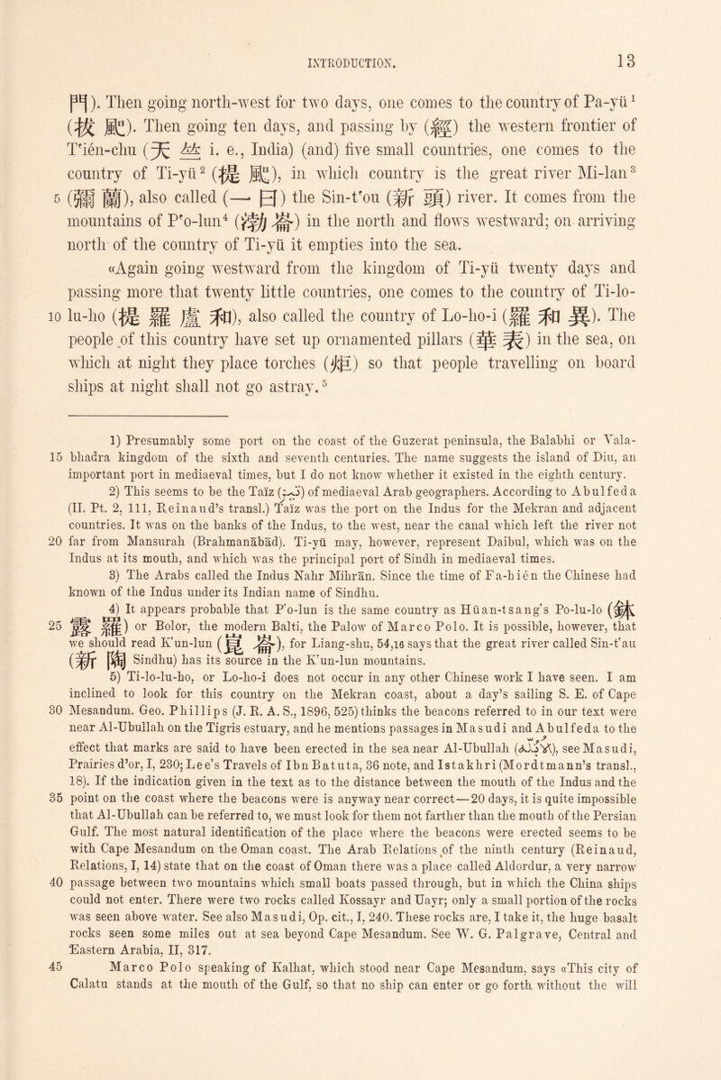 門）.Then going north-west for two days, one comes to the country of Pa-yii1 (拔配).Then going ten days, and passing by (經）the western frontier of Tfien-clm (天 hk i. e.5 India) (and) five small countries, one comes to the country of Ti-yii2 (提魔)，in which country is the great river Mi-lan3 5 (彌蘭），also called (—* 日）the Sin-tfou (新頭）river. It comes from tlie mountains of P^o-lun4 (f勃 in the north and flows westward; on arriving north of the country of Ti-yu it empties into the sea. ((Again going westward from the kingdom of Ti-yii twenty days and passing more that twenty little countries, one comes to the country of Ti-lo- lo lu_lio (提羅盧和)，also called the country of Lo-hoi (羅和異)• The people of this country have set up ornamented pillars (華表)in the sea, on which at night they place torches (炬）so that people travelling on board ships at night shall not go astray.5 1) Presumably some port on tlie coast of tlie Guzerat peninsula, tlie Balablii or Yala- 15 bhadra kingdom of tlie sixth and seventh, centuries. Tlie name suggests the island of Diu, an important port in mediaeval times, but I do not know whether it existed in the eighth century. 2) This seems to be the Tai'z (i^') of mediaeval Arab geographers. According to Abulfeda (II. Pt. 2, 111, Reinaud’s transl.) Taiz was tlie port on tlie Indus for the Mekran and adjacent countries. It was on tlie banks of tlie Indus, to the west, near the canal wliicli left the river not 20 far from Mansur ah (Brahmanabad). Ti-yii may, however, represent Daibul, which was on tlie Indus at its mouth, and which, was the principal port of Sindh, in mediaeval times. 3) The Arabs called the Indus Nalir Miliran. Since tlie time of Fa-h i e n the Chinese had known of tlie Indus under its Indian name of Sindhu. 4) It appears probable that P'o-lun is tlie same country as Hiian-tsang's Po-lu^lo (鉢 25 糸隹) or Bolor, the modern Balti, the Palow of Marco Polo. It is possible, however, that we should read Ivun-lun J^»), for Liang-shu, 54,16 says that the great river called Sin-t’au Sindhu) has its source in the Kfun-lun mountains. 5) Ti-lo-lu-bo, or Lo-lio-i does not occur in any other Chinese work I have seen. I am inclined to look for this country on the Mekran coast, about a day’s sailing S. E. of Cape 30 Mesandum. Geo. Phillips (J. R. A. S., 1896, 525) thinks the beacons referred to in our text were near Al-Ubullah on the Tigris estuary, and lie mentions passages in Masudi and Abulfeda to the effect that marks are said to have been erected in the sea near Al-Ubullah see Masudi, Prairies d5or, I, 230;Lee’s Travels of Ibn Batuta, 36 note, and Istakhri (Mordtmann’s transl., 18). If the indication given in tlie text as to the distance between the mouth of the Indus and the 35 point on tlie coast where the beacons were is anyway near correct—20 days, it is quite impossible that Al-Ubullah can be referred to, we must look for tliem not farther than tlie mouth of the Persian Gulf. The most natural identification of the place where the beacons were erected seems to be with Cape Mesandum on the Oman coast. The Arab Relations of the ninth century (Reinaud, Relations, 1,14) state that on the coast of Oman there was a place called Aldordur, a very narrow 40 passage between two mountains which small boats passed through, but in which tlie China ships could not enter. There were two rocks called Kossayr and Uayr; only a small portion of tlie rocks was seen above water. See also Masudi, Op. cit.，I，240. These rocks are, I take it, tlie huge basalt rocks seen some miles out at sea beyond Cape Mesandum. See W. G. Palgrave, Central and 'Eastern Arabia, II, 317. 45 Marco Polo speaking of Kalhat, wliich stood near Cape Mesandum, says ((This city of Calatu stands at the mouth of the Gulf, so that no ship can enter or go forth, without the will